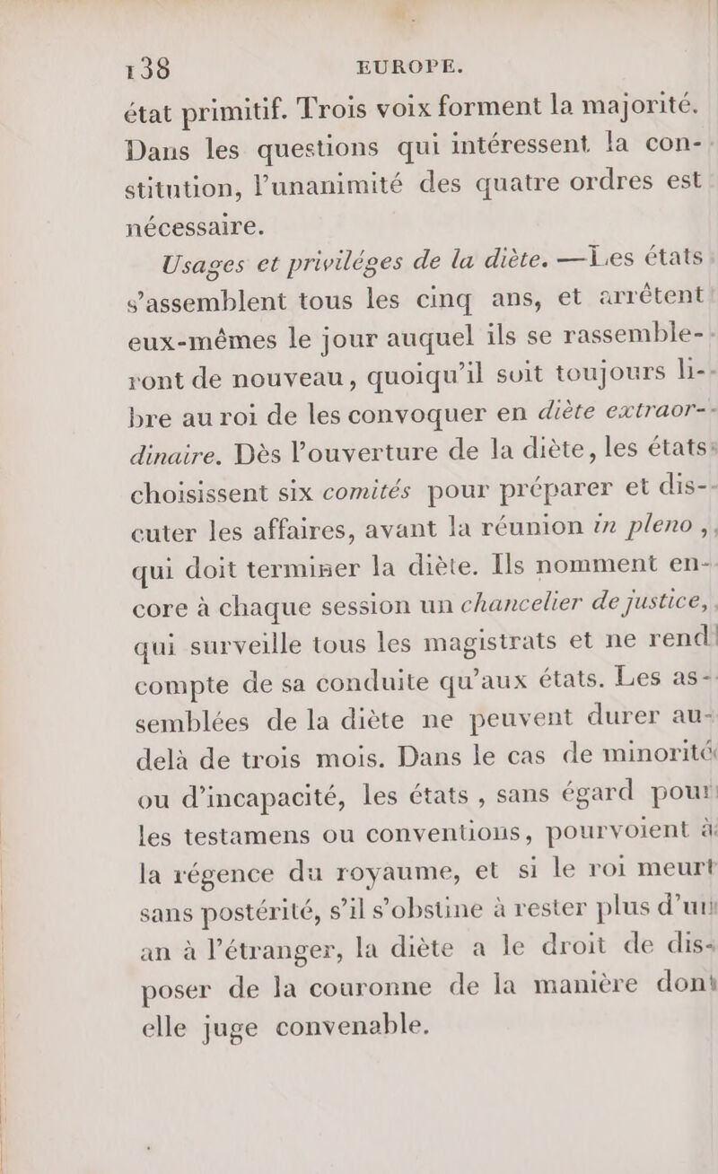 état primitif. Trois voix forment la majorité. Dans les questions qui intéressent la con- stitntion, l'unanimité des quatre ordres est nécessaire. Usages et priviléges de la diète. —Les états s’assemblent tous les cinq ans, et arrêtent eux-mêmes le jour auquel ils se rassemble-: ront de nouveau, quoiqu'il suit toujours l-- bre au roi de les convoquer en diète extraor-- dinaire. Dès l'ouverture de la diète, les états: choisissent six comités pour préparer et dis-: cuter les affaires, avant la réunion #7 pleno,, qui doit termiser la diète. Ils nomment en- core à chaque session un chancelier de justice, qui surveille tous les magistrats et ne rend compte de sa conduite qu'aux états. Les as-. semblées de la diète ne peuvent durer au- delà de trois mois. Dans le cas de minorité ou d'incapacité, les états , sans égard pour: les testamens ou conventions, pourvoient à la régence du royaume, et si le roi meurt sans postérité, s’il s'obstine à rester plus d’uri an à l'étranger, la diète à le droit de dis: poser de la couronne de la manière dont elle juge convenable.