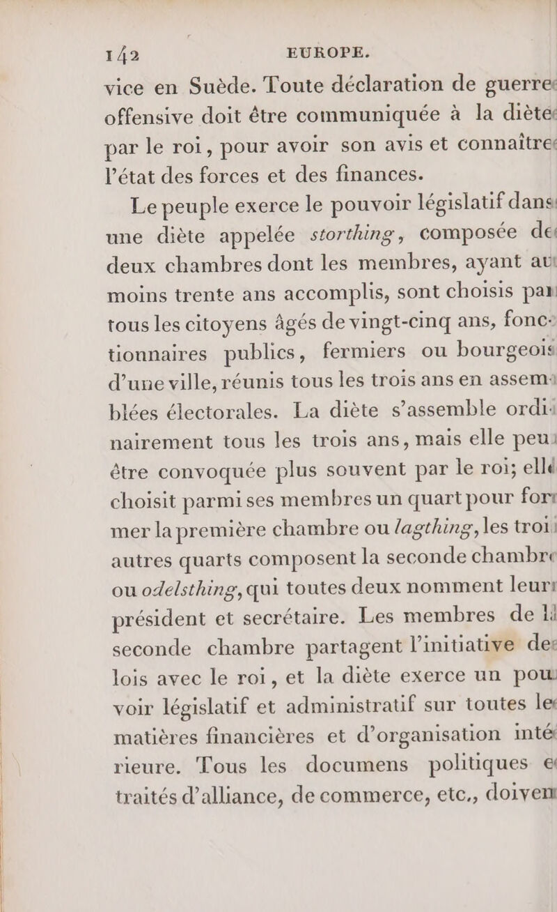 vice en Suède. Toute déclaration de guerres offensive doit être communiquée à la diète par le roi, pour avoir son avis et connaitre l’état des forces et des finances. Le peuple exerce le pouvoir législatif dans: une diète appelée storthing, composée de deux chambres dont les membres, ayant aut moins trente ans accomplis, sont choisis pa tous les citoyens âgés de vingt-cinq ans, fonc: tionnaires publics, fermiers ou bourgeois d’une ville, réunis tous les trois ans en assemi blées électorales. La diète s’assemble ordi: nairement tous les trois ans, mais elle peu: être convoquée plus souvent par le roi; ellé choisit parmi ses membres un quart pour fort mer la première chambre ou lagthing, les tro: autres quarts composent la seconde chambre ou odelsthing, qui toutes deux nomment leur: président et secrétaire. Les membres de 1 seconde chambre partagent l'initiative der lois avec le roi, et la diète exerce un pow voir législatif et administratif sur toutes le matières financières et d'organisation imté rieure. Tous les documens politiques &amp; traités d’alliance, de commerce, etc., doivent