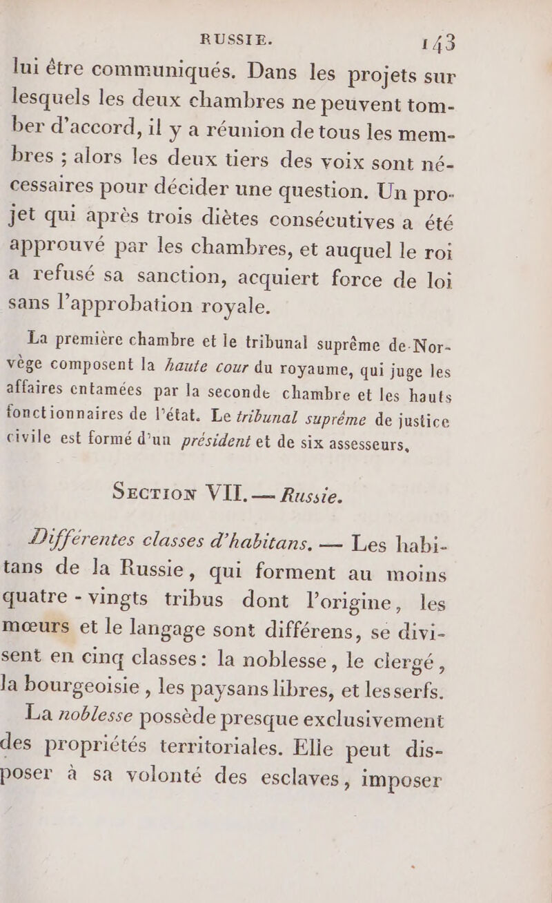 lui être communiqués. Dans les projets sur lesquels les deux chambres ne peuvent tom- ber d’accord, il y a réunion de tous les mem- bres ; alors les deux tiers des voix sont né- cessaires pour décider une question. Un pro- jet qui après trois diètes consécutives a été approuvé par les chambres, et auquel le roi a refusé sa sanction, acquiert force de loi sans l’approbation royale. La première chambre et le tribunal suprême de-Nor- vège composent la haute cour du royaume, qui juge les affaires cntamées par la seconde chambre et les hauts fonctionnaires de l’état. Le tribunal supréme de justice civile est formé d’un président et de six assesseurs, SECTION VII. — Russie. Différentes classes d'habitans. — Les habi. tans de la Russie, qui forment au moins quatre - vingts tribus dont origine, les mœurs et le langage sont différens, se divi- sent en cinq classes : la noblesse, le clergé, la bourgeoisie , les paysans libres, et lesserfs. La noblesse possède presque exclusivement des propriétés territoriales. Elie peut dis- poser à sa volonté des esclaves, imposer