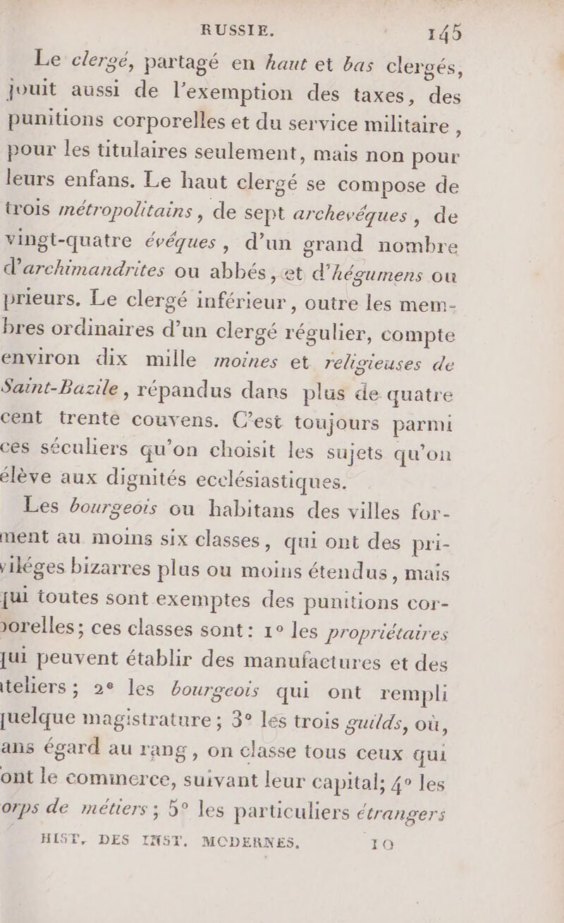 Le clergé, partagé en haut et bas clergés, jouit aussi de l'exemption des taxes, des punitions corporelles et du service militaire ; pour les titulaires seulement, mais non pour leurs enfans. Le haut clergé se compose de trois métropolitairs , de sept archevéques, de vingt-quatre évéques, d’un grand nombre darchimandrites où abbés , et d’hégumens où prieurs, Le clergé inférieur, outre les mem- bres ordinaires d’un clergé régulier, compte environ dix mille moines et religieuses de Saint-Bazile, répandus dans plus de quatre cent trente couvens. C’est toujours parmi ces séculiers qu’on choisit les sujets qu’on élève aux dignités ecclésiastiques. Les bourgeois ou habitans des villes for- ment au moins six classes, qui ont des pri- ikéges bizarres plus ou moins étendus ) Mais fui toutes sont exemptes des punitions cor- Jorelles; ces classes sont: 1° les Propriétaires jui peuvent établir des manufactures et des teliers ; 2° les bourgeois qui ont rempli quelque magistrature ; 3° les trois gutlds, où, ans égard au rang, on classe tous ceux qui ont le commerce, suivant leur capital; 4° les orps de métiers ; 5° les particuliers étrangers HIST, DES IN5T. MODERNES, Ha