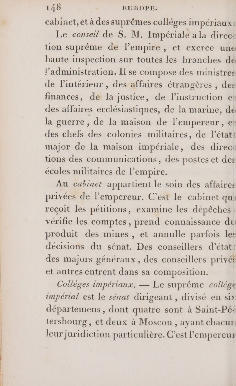cabinet, et à des suprèmes colléges impériauxt Le conseil de S. M. Impériale a la direcs tion suprême de l’empire, et exerce une haute inspection sur toutes les branches dé Padministration. Il se compose des ministres de l’intérieur , des affaires étrangères , des finances, de la justice, de l'instruction e des affaires ecclésiastiques, de la marine, dé la guerre, de la maison de l’empereur, e* des chefs des colonies militaires, de l’état! major de la maison impériale, des direc: tons des communications, des postes et des écoles militaires de l’empire. Au cabinet appartient le soin des affaires privées de l’empereur. C’est le cabinet qui reçoit les pétitions, examine les dépêches. vérifie les comptes, prend connaissance du produit des mines , et annulle parfois les décisions du sénat. Des conseillers d'état: des majors généraux, des conseillers privét et autres entrent dans sa composition. Colléges impériaux. — Le suprême collége impérial est le sénat dirigeant , divisé en six départemens, dont quatre sont à Saint-Pé- tersbourg, et deux à Moscou, ayant chacur leur juridiction particulière. C’est l’empereur