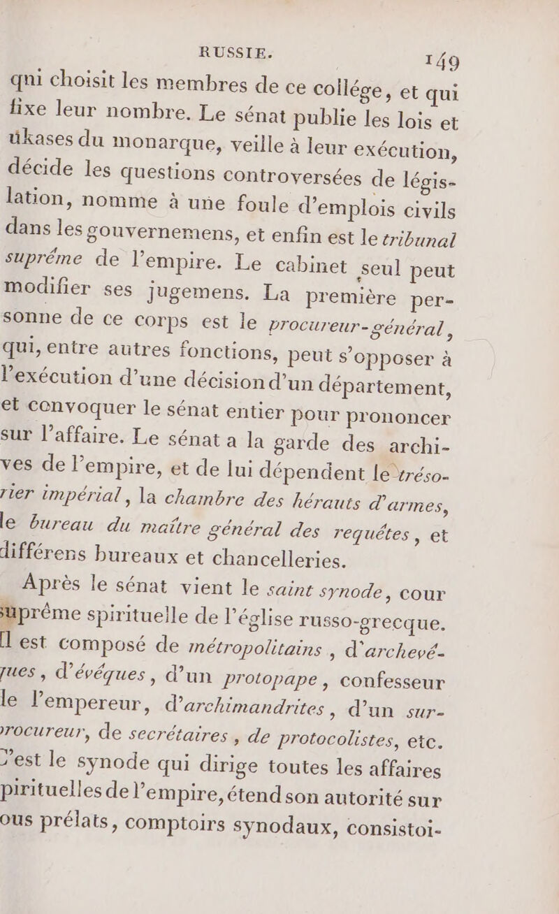 qui choisit les membres de ce collége, et qui fixe leur nombre. Le sénat publie les lois et ükases du monarque, veille à leur exécution, décide les Questions controversées de légis- lation, nomme à une foule d'emplois civils dans les gouvernemens, et enfin est le tribunal supréme de l’empire. Le cabinet seul peut modifier ses jugemens. La première per- sonne de ce Corps est le procureur- général , qui, entre autres fonctions, peut s’opposer à l’exécution d’une décision d’un département, et convoquer le sénat entier pour prononcer sur l’affaire. Le sénat a la garde des archi- ves de empire, et de lui dépendent [e vréso- rier impérial, la chambre des hérauts d'armes, le Bureau du maitre général des requêtes, et différens bureaux et chancelleries. Après le sénat vient le saint synode, cour suprême spirituelle de l’église russo-grecque. I est composé de métropolitains , d'archevé- ques, d’évéques, d’un Protopape , confesseur le l’empereur, darchimandrites, d’un sur- rocureur, de secrétaires, de protocolistes, etc. est le synode qui dirige toutes les affaires pirituelles de l'empire, étend son autorité sur Ous prélats, comptoirs synodaux, consistoi-