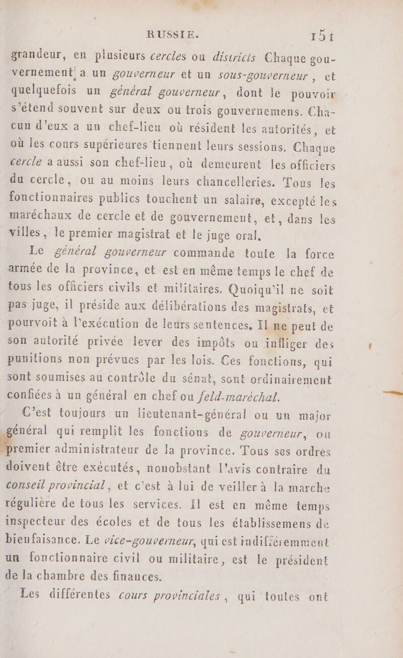 grandeur, en plusieurs cercles ou districts Chaque gou- vernement a un gouverneur et un sous-gouverneur, ct quelquefois un général gouverneur, dont le pouvoir s’étend souvent sur deux ou trois gouvernemens. Cha- cun d'eux à un chef-licu où résident les autorités, et où les cours supérieures tiennent leurs sessions. Chaque cercle à aussi son chef-lieu, où demeurent les officiers du cercle, ou au moins leurs chancelleries. Tous les fonctionnaires publics touchent an salaire, excepté les maréchaux de cercle et de gouvernement, et, dans les villes, le premier magisirat et le juge oral, Le général gouverneur commande toute la force armée de la province, ct est en même temps le chef de tous les officiers civils et militaires. Quoiqu'il ne soit pas juge, il préside aux délibérations des magistrats, et pourvoit à l'exécution de leurs sentences. Il.ne peut de son autorité privée lever des impôts ou infliger des punitions non prévues par les lois. Ces fonctions, qui sont soumises au contrôle du sénat, sont ordinairement confiées à un général en chef ou fe/d-maréchal. C’est toujours un lieutenant-général ou un major général qui remplit les fonctions de gouverneur, ou De. administrateur de la province. Tous ses ordres doivent être exécutés, nonobstant l'avis contraire du conseil provincial, et c'est à lui de veiller à la marche régulière de tous les services. Il est en même temps inspecteur des écoles et de tous les établissemens de bienfaisance. Le vice-gouverneur, qui est indifféremment un fonctionnaire civil ou militaire, est le président de la chambre des finances. Les différentes cours provinciales, qui toutes ont