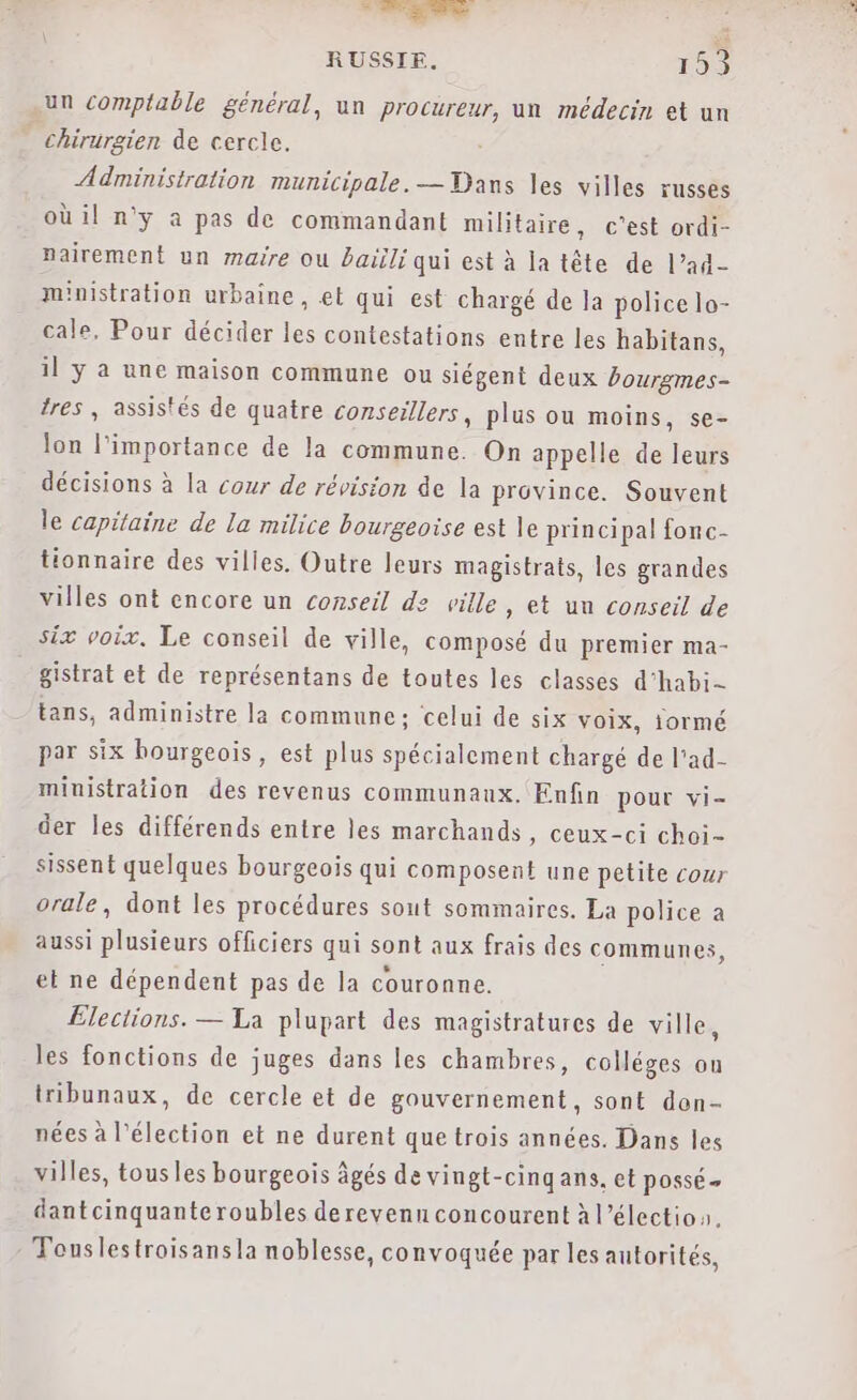 - Lait: à. à RUSSIE. 153 un comptable général, un procureur, un médecin et un - chirurgien de cercle. Administration municipale. — Dans les villes russes où il n'y a pas de commandant militaire, c'est ordi- pairement un maire ou baïili qui est à latête de l’ad- ministration urbaine, el qui est chargé de la police lo- cale. Pour décider les contestations entre les habitans, il ÿ a une maison commune ou siégent deux Pourgmes- tres , assistés de quatre conseillers, plus ou moins, se- lon l'importance de la commune. On appelle de leurs décisions à la cour de révision de la province. Souvent le capitaine de la milice bourgeoise est le principal fonc- tionnaire des villes. Outre leurs magistrats, les grandes villes ont encore un conseil de ville , et un conseil de six voix, Le conseil de ville, composé du premier ma- gistrat et de représentans de toutes les classes d'habi- tans, administre la commune; celui de six voix, iormé par six bourgeois, est plus spécialement chargé de l'ad- miuistration des revenus communaux. Enfin pour vi- der les différends entre les marchands , Ceux-ci choi- sissent quelques bourgeois qui composent une petite cour orale, dont les procédures sont sommaires. La police a aussi plusieurs officiers qui sont aux frais des communes, et ne dépendent pas de la couronne. Elections. — La plupart des magistratures de ville, les fonctions de juges dans les chambres, colléges on tribunaux, de cercle et de gouvernement, sont don- nées à l'élection et ne durent que trois années. Dans les villes, tousles bourgeois âgés de vingt-cingans, et POSSE + dantcinquanteroubles derevenn concourent à l’élection. : Touslestroisans la noblesse, convoquée par les autorités,