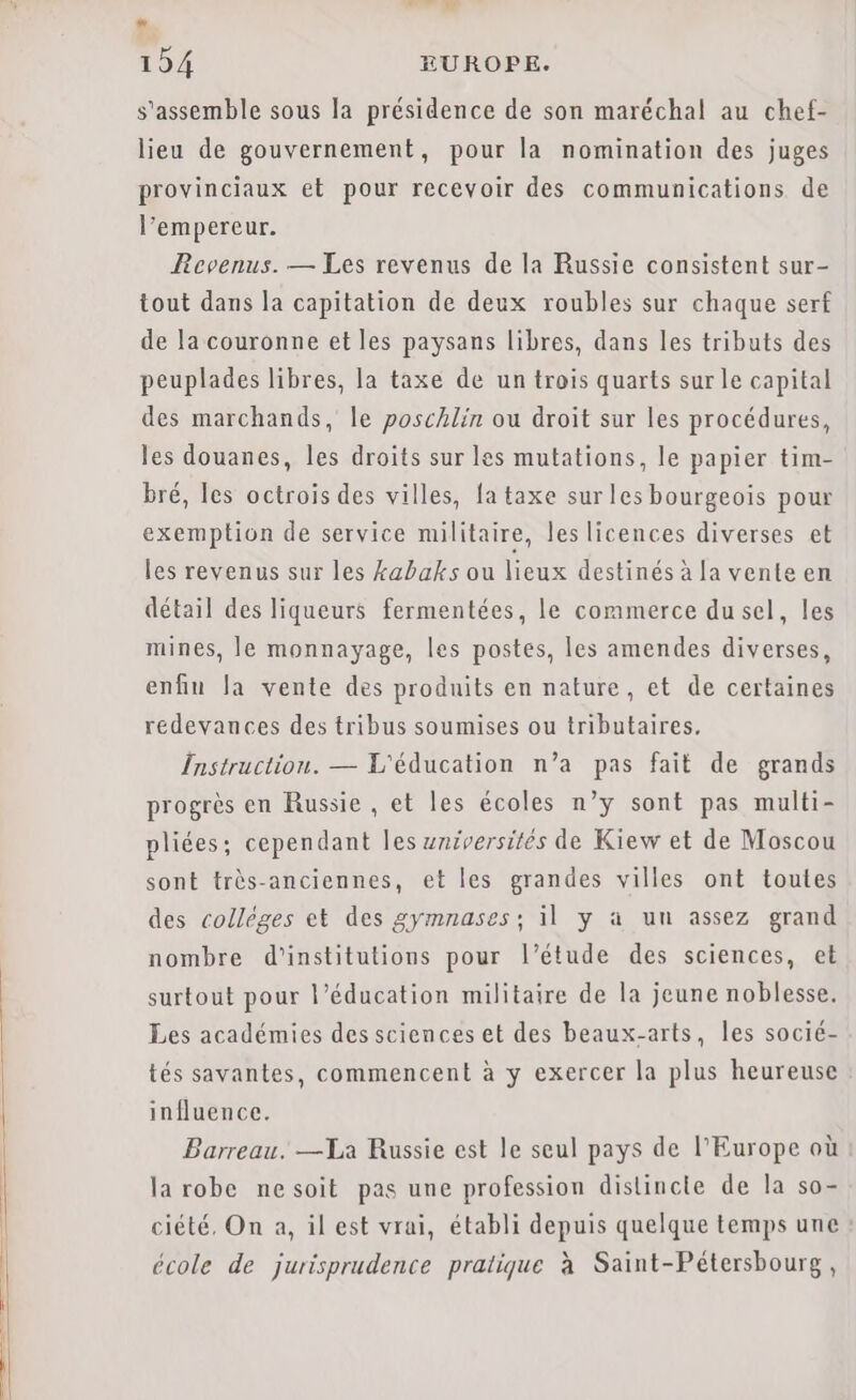 LA 194 EUROPE. s'assemble sous la présidence de son maréchal au chef- lieu de gouvernement, pour la nomination des juges provinciaux et pour recevoir des communications de l’empereur. Revenus. — Les revenus de la Russie consistent sur- tout dans la capitation de deux roubles sur chaque serf de la couronne et les paysans libres, dans les tributs des peuplades libres, la taxe de un trois quarts sur le capital des marchands, le poschlin ou droit sur les procédures, les douanes, les droits sur les mutations, le papier tim- bré, les octrois des villes, fa taxe sur les bourgeois pour exemption de service militaire, les licences diverses et les revenus sur les kabaks ou lieux destinés à [a vente en détail des liqueurs fermentées, le commerce dusel, les mines, le monnayage, les postes, les amendes diverses, enfin la vente des produits en nature, et de certaines redevances des tribus soumises ou tributaires. Instruction. — L'éducation n’a pas fait de grands progrès en Russie, et les écoles n’y sont pas multi- pliées; cependant les universités de Kiew et de Moscou sont très-anciennes, et les grandes villes ont toutes des collèges et des gymnases; il y à un assez grand nombre d'institutions pour l'étude des sciences, et surtout pour l'éducation militaire de la jeune noblesse. Les académies des sciences et des beaux-arts, les socié- tés savantes, commencent à y exercer la plus heureuse influence. Barreau. —La Russie est le seul pays de l'Europe où la robe ne soit pas une profession distincte de la so- ciété, On a, il est vrai, établi depuis quelque temps une école de jurisprudence pratique à Saint-Pétersbourg,