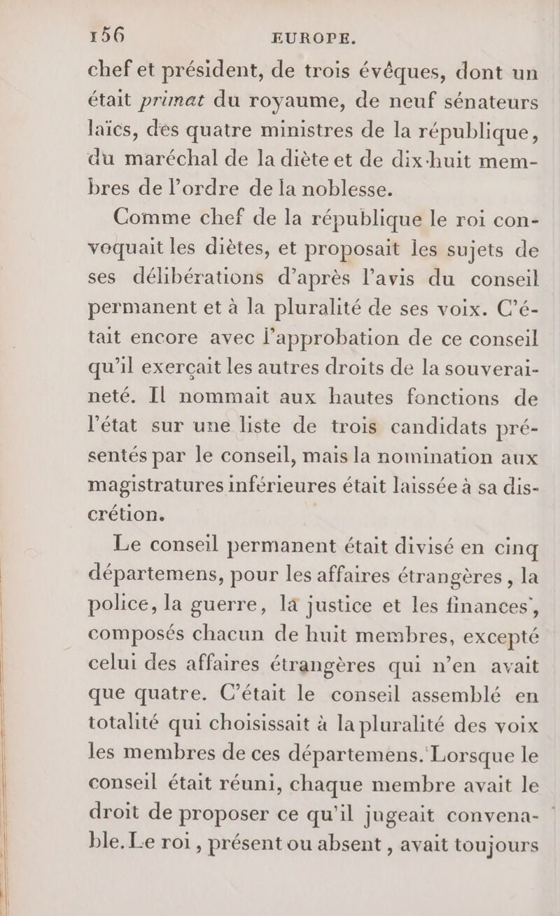 chef et président, de trois évêques, dont un était primat du royaume, de neuf sénateurs laïcs, dés quatre ministres de la république, du maréchal de la diète et de dix-huit mem- bres de l’ordre de la noblesse. Comme chef de la république le roi con- vequait les diètes, et proposait les sujets de ses délibérations d’après l'avis du conseil permanent et à la pluralité de ses voix. C’é- tait encore avec l'approbation de ce conseil qu’il exercait les autres droits de la souverai- neté. Il nommait aux hautes fonctions de l'état sur une liste de trois candidats pré- sentés par le conseil, mais la nomination aux magistratures inférieures était laissée à sa dis- crétion. Le conseil permanent était divisé en cinq départemens, pour les affaires étrangères , la police, la guerre, la justice et les finances’, composés chacun de huit membres, excepté celui des affaires étrangères qui n’en avait que quatre. C'était le conseil assemblé en totalité qui choisissait à la pluralité des voix les membres de ces départemens. Lorsque le conseil était réuni, chaque membre avait le droit de proposer ce qu'il jugeait convena- ble. Le roi, présent ou absent , avait toujours