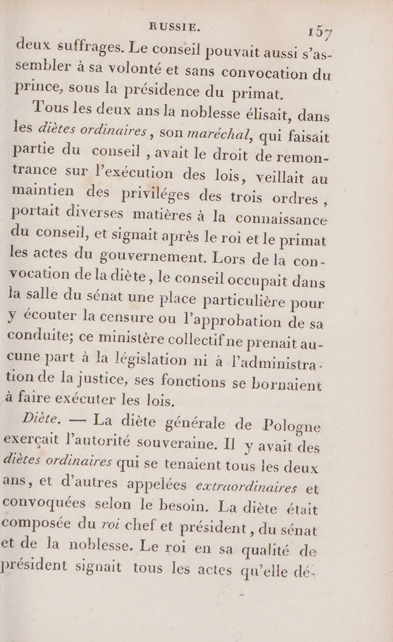 deux suffrages. Le conseil pouvait aussi s’as- sembler à sa volonté et sans convocation du prince, sous la présidence du primat. Tous les deux ans la noblesse élisait, dans les diètes ordinaires, son maréchal, qui faisait partie du conseil , avait le droit de remon- trance sur l’exécution des lois, veillait au maintien des priviléges des trois ordres s portait diverses matières à Ja connaissance du conseil, et signait après le roi et le primat les actes du gouvernement. Lors de la con- vocaüon de la diète, le conseil occupait dans la salle du sénat une place particulière pour y écouter la censure ou l'approbation de sa conduite; ce ministère collectif ne prenait au- cune part à la législation ni à Padministra : tion de la Justice, ses fonctions se bornaient à faire exécuter les lois. Diète, — La diète générale de Pologne exercait l'autorité souveraine. Il y avait des diètes ordinaires qui se tenaient tous les deux ans, et d’autres appelées extraordinaires et convoquées selon le besoin. La diète était composée du roi chef et président , du sénat et de la noblesse, Le roi en sa qualité de président signait tous les actes qu'elle dé.