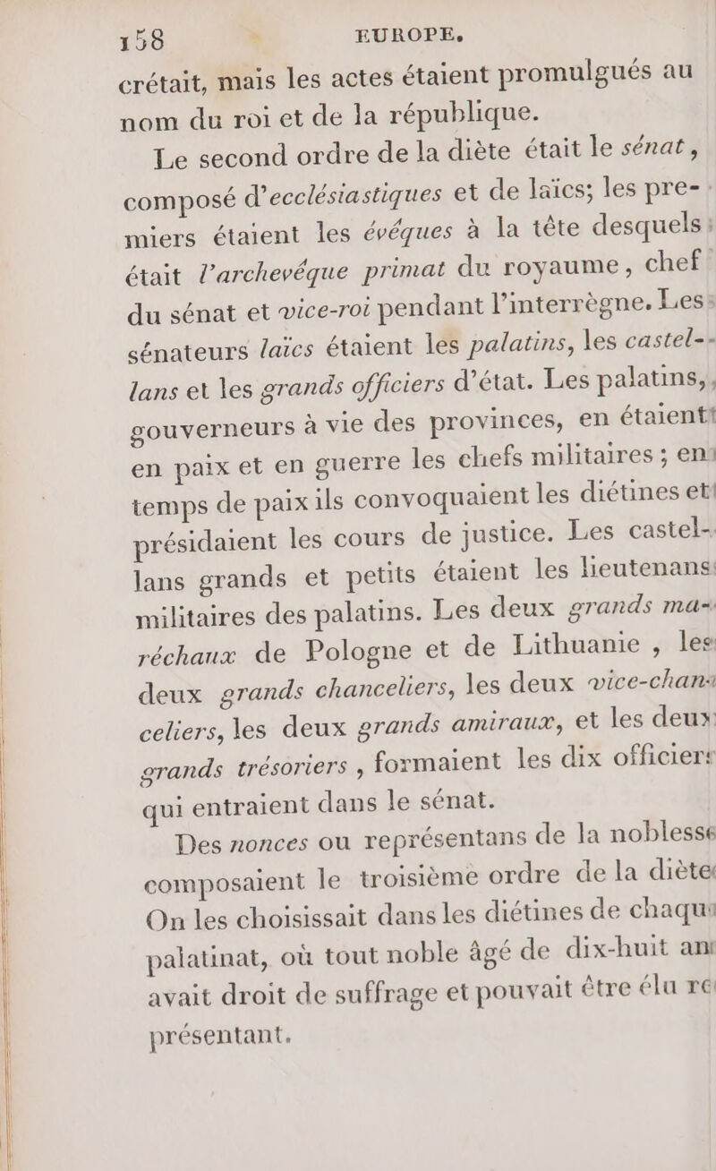 crétait, mais les actes étaient promulgués au nom du roi et de la république. Le second ordre de la diète était le sénat, composé d’ecclésiastiques et de laïcs; les pre-: miers étaient les évéques à la tête desquels : était l’archevéque primat du royaume, chef du sénat et vice-roi pendant l’interrègne, Les: sénateurs laïcs étaient les palatins, les castel-- lans et les grands officiers d'état. Les palatins,, gouverneurs à vie des provinces, en étaient! en paix et en guerre les chefs militaires ; en1 temps de paix ils convoquaient les diétines et présidaient les cours de justice. Les castel- lans grands et petits étaient les heutenans militaires des palatins. Les deux grands mas réchaux de Pologne et de Lithuanie , les deux grands chanceliers, les deux vice-chan: celiers, les deux grands amiraux, et les deux grands trésoriers ; formaient les dix officiers qui entraient dans le sénat. Des nonces où représentans de la noblesse composaient Île troisième ordre de la diète On les choisissait dans les diétines de chaqui palatinat, où tout noble âgé de dix-huit ant avait droit de suffrage et pouvait être élu re@ présentant.