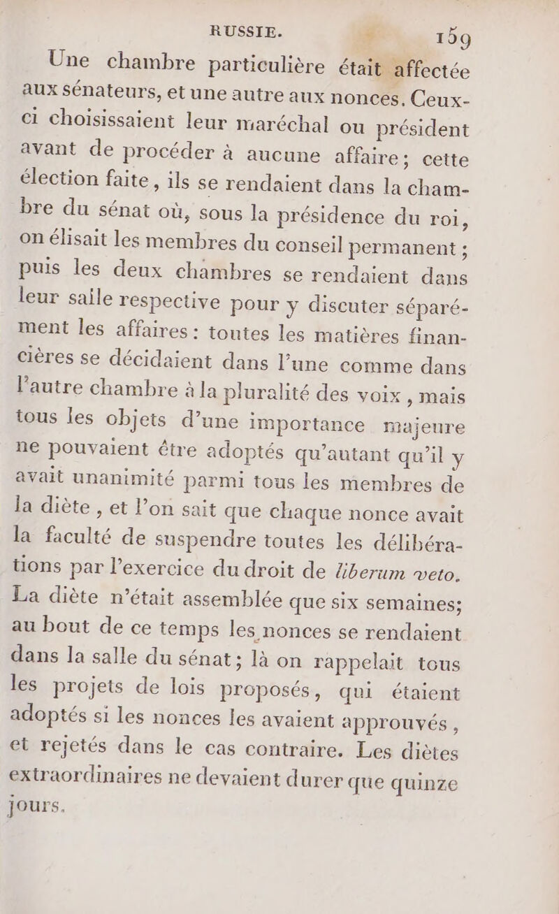 Une chambre particulière était affectée aux Sénateurs, et une autre aux nonces, Ceux- ci choisissaient leur maréchal ou président avant de procéder à aucune affaire; cette élection faite, ils se rendaient dans la cham- bre du sénat où, sous la présidence du roi, on élisait les membres du conseil permanent ; puis les deux chambres se rendaient dans leur saile respective pour y discuter séparé- ment les affaires : toutes les matières finan- cières se décidaient dans l’une comme dans l'autre chambre à la pluralité des voix , mais tous les objets d’une importance majeure ne pouvaient être adoptés qu’autant qu'il y avait unanimité parmi tous les membres de la diète , et l’on sait que chaque nonce avait la faculté de suspendre toutes les délibéra- tions par l’exercice du droit de liberum veto. La diète n’était assemblée que six semaines; au bout de ce temps les nonces se rendaient dans la salle du sénat; là on rappelait tous les projets de lois proposés, qui étaient adoptés s1 les nonces les avaient approuvés, et rejetés dans le cas contraire. Les diètes extraordinaires ne devaient durer que quinze jours.