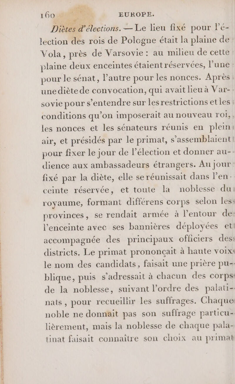 pi 16018 He, EUROPE. + Ms, Diètes d'élections. — Le lieu fixé pour lé- lection des rois de Pologne était la plaine de Vola, près de Varsovie: au milieu de cette plaine deux enceintes étaient réservées, l’une pour le sénat, l’autre pour les nonces. Après une diète de convocation, qui avait lieu à Var- sovie pour s'entendre sur les restrictions et les : conditions qu’on imposerait au nouveau roi, les nonces et les sénateurs réunis en plein air, et présidés par le primat, s’assemblaient] pour fixer Le jour de l'élection et donner au-. dience aux ambassadeurs étrangers. Au jour fixé par la diète, elle se réunissait dans l'en: ceinte réservée, et toute la noblesse du: royaume, formant différens corps selon less provinces, se rendait armée à l’entour de: l'enceinte avec ses bannières déployées et accompagnée des principaux officiers des: districts. Le primat prononcçait à haute VOIX: le nom des candidats, faisait une prière pu- blique, puis s’adressait à chacun des corps: de la noblesse, suivant l’ordre des palati- nats, pour recueilür les suffrages. Chaque noble ne donnait pas son suffrage particu= lièrement, mais la noblesse de chaque pala- tinat faisait connaître son choix au primat