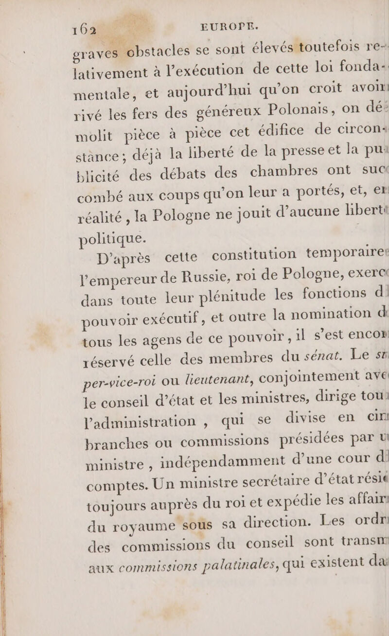 Tir 162 Tu EUROPE. graves obstacles se sont élevés toutefois re- lativement à l'exécution de cette loi fonda- mentale, et aujourd’hui qu'on croit avoin rivé les fers des généreux Polonais, on dé: molit pièce à pièce cet édifice de circons stance ; déjà la liberté de la presse et la pui blicité des débats des chambres ont sua combé aux coups qu’on leur à portés, et, er réalité , la Pologne ne jouit d'aucune liberti politique. D'après cette constitution temporaires l'empereur de Russie, roi de Pologne, exerct dans toute leur plénitude les fonctions dl pouvoir exécutif, et outre la nomination d tous les agens de ce pouvoir, il s’est encor réservé celle des membres du sénat. Le sx per-vice-roi ou lieutenant, conjointement ave le conseil d’état et les ministres, dirige tou: l'administration , qui se divise en in branches ou commissions présidées par ü ministre , indépendamment d’une cour d: comptes. Un ministre secrétaire d’état résié toujours auprès du roi et expédie les affair: du royaume sous sa direction. Les ordr des commissions du conseil sont transm aux commissions palatinales, qui existent da