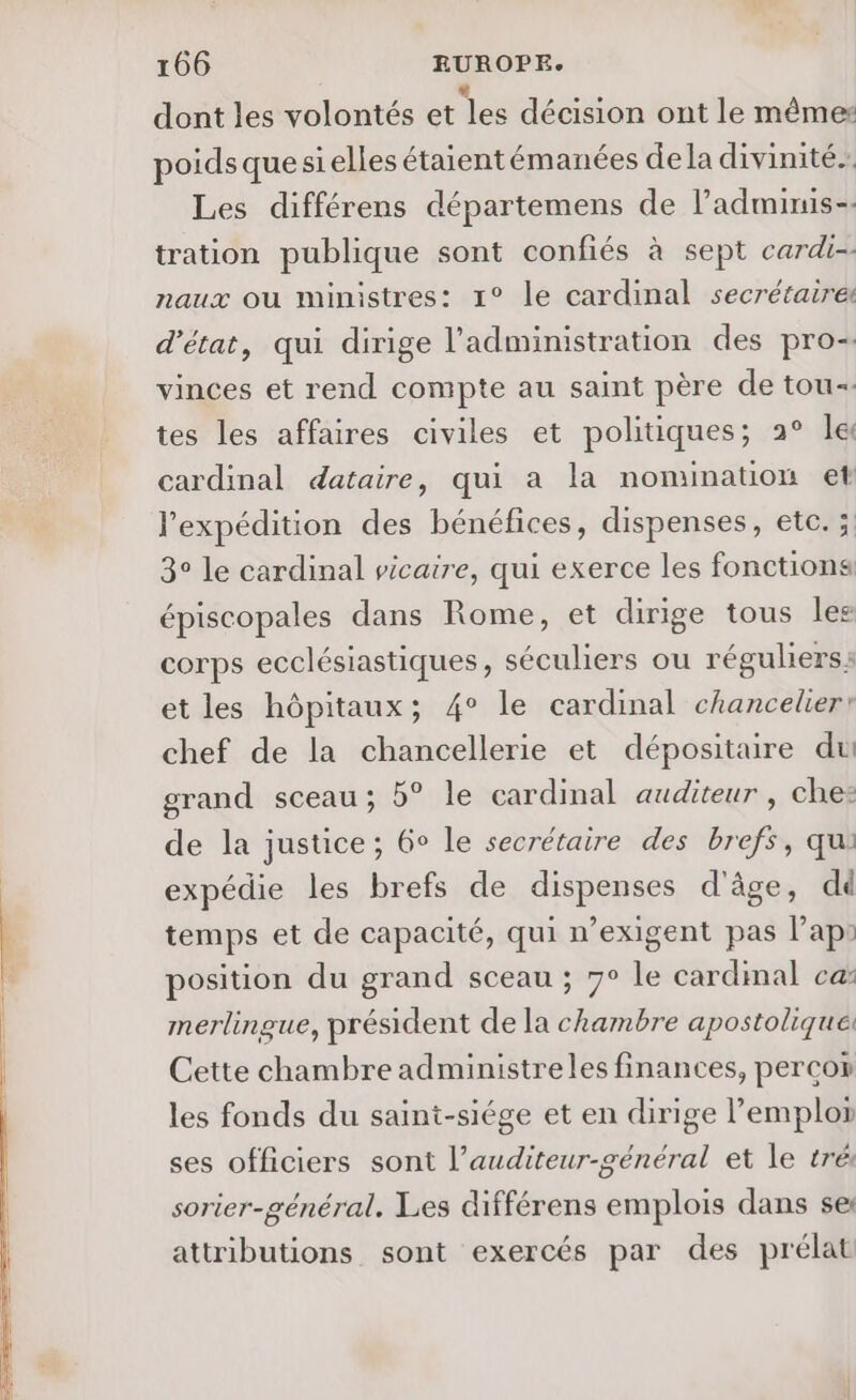 dont les volontés et les décision ont le mêmes poidsquesielles étaientémanées dela divinité. Les différens départemens de l’adminis-. tration publique sont confiés à sept cardi-- naux où ministres: 1° le cardinal secrétaire d'état, qui dirige l'administration des pro- vinces et rend compte au saint père de tou tes les affaires civiles et politiques; 2° le cardinal dataire, qui a la nomination et l'expédition des bénéfices, dispenses, etc. ; 3° le cardinal vicaire, qui exerce les fonctions épiscopales dans Rome, et dirige tous les corps ecclésiastiques, séculiers ou réguliers s et les hôpitaux; 4° le cardinal chancelier: chef de la chancellerie et dépositaire du grand sceau; b° le cardinal auditeur , che: de la justice; 6° le secrétaire des brefs, qu: expédie les brefs de dispenses d'âge, dd temps et de capacité, qui n’exigent pas Pap: position du grand sceau ; 7° le cardinal ca merlingue, président de la chambre apostolique: Cette chambre administreles finances, percor les fonds du saint-siége et en dirige l'emploi ses officiers sont l’auditeur-général et le trés sorier-général. Les différens emplois dans se: attributions sont exercés par des prélat