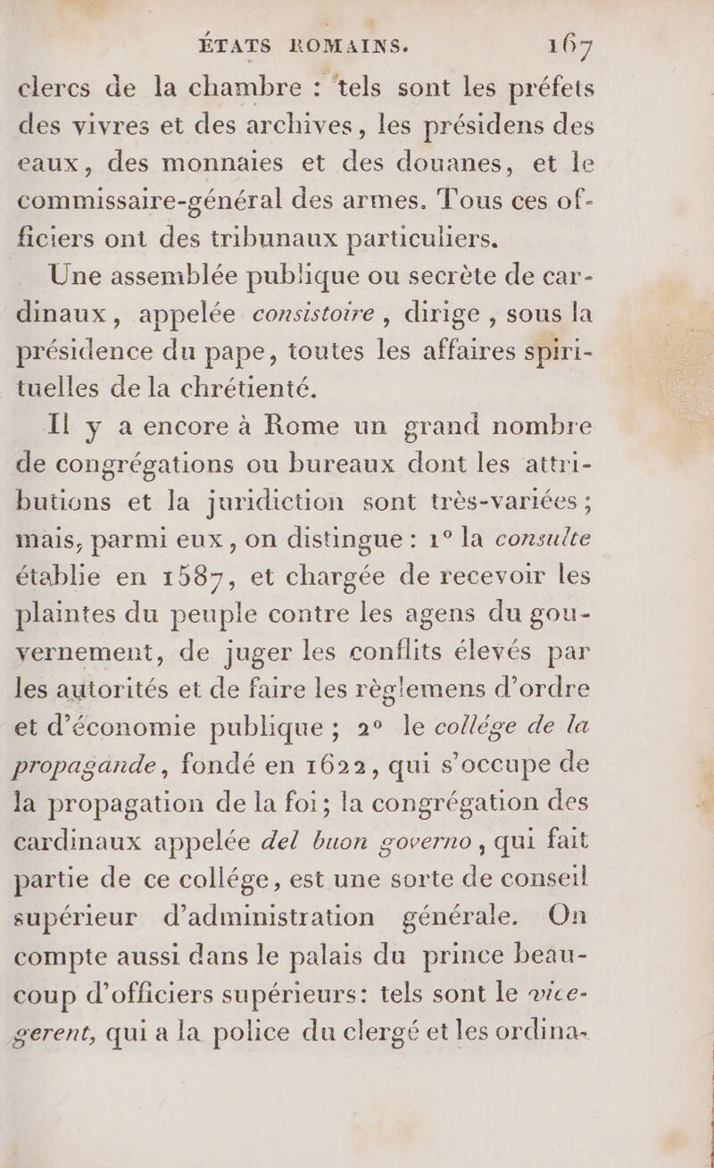 clercs de la chambre : ‘tels sont Les préfets des vivres et des archives, les présidens des eaux, des monnaies et des douanes, et le commissaire-général des armes. Tous ces of- ficiers ont des tribunaux particuliers. Une assemblée publique ou secrète de car- dinaux, appelée consistotre , dirige , sous la présidence du pape, toutes les affaires spiri- tuelles de la chrétienté. Il y a encore à Rome un grand nombre de congrégations ou bureaux dont les attri- butions et la juridiction sont très-variées ; mais, parmi eux, on distingue : 1° la consulte établie en 1587, et chargée de recevoir les plaintes du peuple contre les agens du gou- yernement, de juger les conflits élevés par les autorités et de faire les règlemens d'ordre et d'économie publique ; 2° le collége de la propagande, fondé en 1622, qui s'occupe de la propagation de la foi; la congrégation des cardinaux appelée del buon governo, qui fait partie de ce collége, est une sorte de conseil supérieur d'administration générale. On compte aussi dans le palais du prince beau- coup d'officiers supérieurs: tels sont le ace- gerent, qui a la police du clergé et les ordina- 6 à