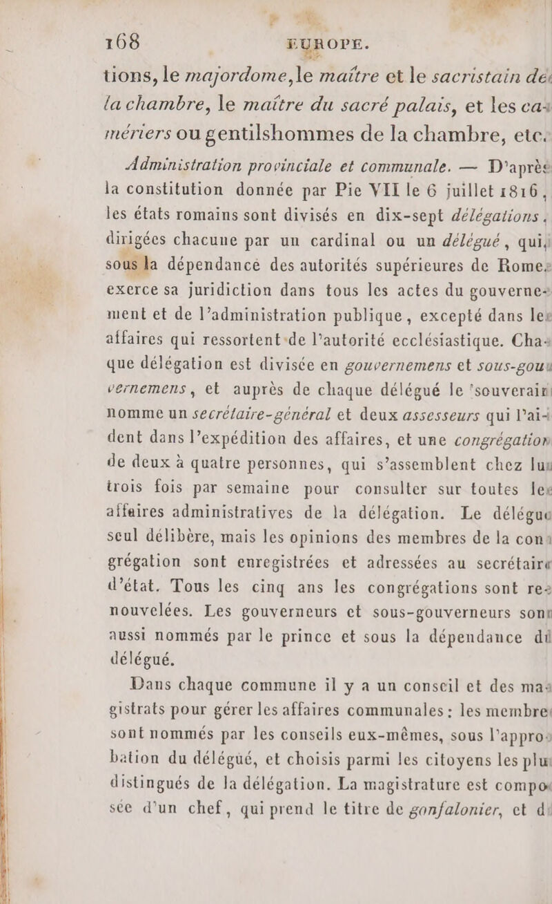 + Le | 168 EUROPE. tons, le majordome,le maitre et le sacristain dé la chambre, le maïtre du sacré palais, et les cas mériers ou gentilshommes de la chambre, etc: Administration provinciale et communale. — T'aprèe la constitution donnée par Pie VII le 6 juillet 1816, les états romains sont divisés en dix-sept délégations. dirigées chacune par un cardinal ou un délégué, qui sous la dépendance des autorités supérieures de Romez exerce sa juridiction dans tous les actes du gouverne ment et de l’administration publique, excepté dans ler affaires qui ressortent-de l'autorité ecclésiastique. Chas que délégation est divisée en gouvernemens et sous-gouu vernemens, et auprès de chaque délégué le ‘souverain: nomme un secrélaire-général et deux assesseurs qui lai dent dans l’expédition des affaires, et une congrégation de deux à quatre personnes, qui s’assemblent chez lux trois fois par semaine pour consulter sur toutes lex aifaires administratives de la délégation. Le déléguu seul délibère, mais les opinions des membres de la con: grégation sont enregistrées et adressées au secrétaire d'état. Tous les cinq ans les congrégations sont rez nouvelées. Les gouverneurs et sous-gouverneurs sont aussi nommés par le prince et sous la dépendance dû délégué. Dans chaque commune il y a un conseil et des ma gistrats pour gérer les affaires communales : les membres sont nommés par les conseils eux-mêmes, sous l'appros bation du délégué, et choisis parmi les citoyens les plu distingués de la délégation. La magistrature est compo sce d’un chef, qui prend le titre de gon/falonier, et di