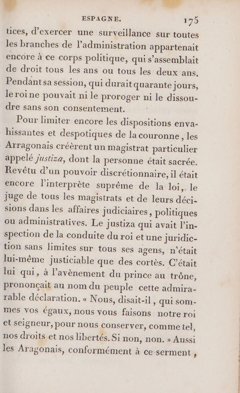 tices, d'exercer une surveillance sur toutes les branches de l'administration appartenait encore à ce corps politique, qui s’assemblait de droit tous les ans ou tous les deux ans, Pendantsa session, qui durait quarante jours, leroine pouvait ni le proroger ni le dissou- dre sans son consentement. Pour limiter encore les dispositions enva- hissantes et despotiques de la couronne , les Arragonais créèrent un magistrat particulier appelé justiza, dont la personne était sacrée. Revétu d’un pouvoir discrétionnaire, il était encore l'interprète suprême de la loi,. le juge de tous les Magistrats et de leurs déci- sions dans les affaires judiciaires, politiques ou administratives. Le justiza qui avait l’in- spection de la conduite du roi etune juridic- tion sans limites sur tous ses agens, n'était lui-même justiciable que des cortès. C'était lui qui, à l'avènement du prince au trône, prononçait au nom du peuple cette admira- table déclaration. « Nous, disait-il , Qui som- mes vos égaux, nous vous faisons notre roi et seigneur, pour nous conserver, comme tel, nos droits et nos libertés. Si non, non. » Aussi les Aragonais, conformément à ce-serment y