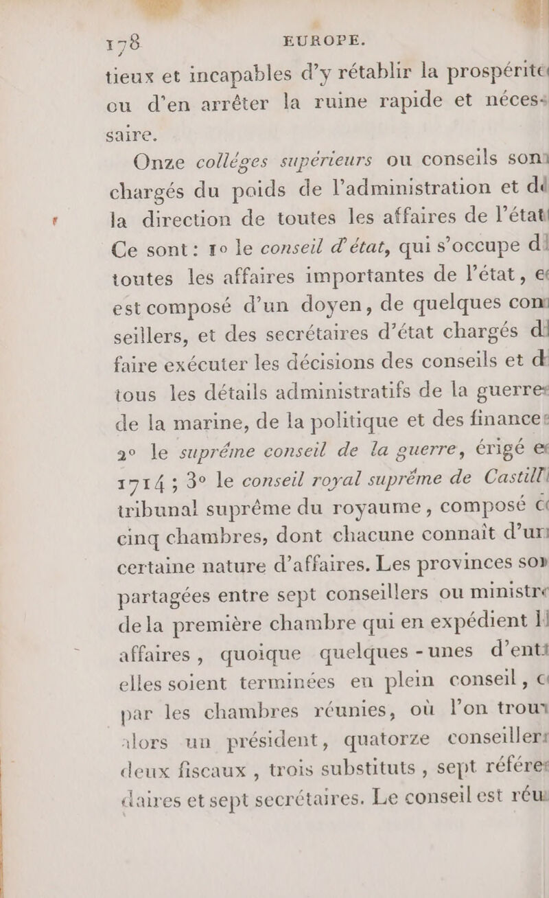 LL 178 EUROPE. tieux et incapables d’y rétablir la prospérite ou d'en arrêter la ruine rapide et nécess saire. Onze collèges supérieurs où conseils soni chargés du paids de l'administration et dé la direction de toutes les affaires de l’étati Ce sont: ro le conseil d'état, qui s’occupe di toutes les affaires importantes de l’état, e estcomposé d’un doyen, de quelques con seillers, et des secrétaires d’état chargés di faire exécuter les décisions des conseils et d tous les détails administratifs de la guerres de la marine, de la politique et des finance: 2° le supréme conseil de la guerre, érigé e 1714 ; 3° le conseil royal suprême de Castille tribunal suprême du royaume, composé Ci cinq chambres, dont chacune connaît d’un certaine nature d’affaires. Les provinces so» partagées entre sept conseillers ou ministre dela première chambre qui en expédient affaires, quoique quelques - unes d’enti elles soient terminées en plein conseil, @ par les chambres réunies, où l’on trout 1lors un président, quatorze conseillers deux fiscaux , trois substituts , sept référer claires et sept secrétaires. Le conseil est réui
