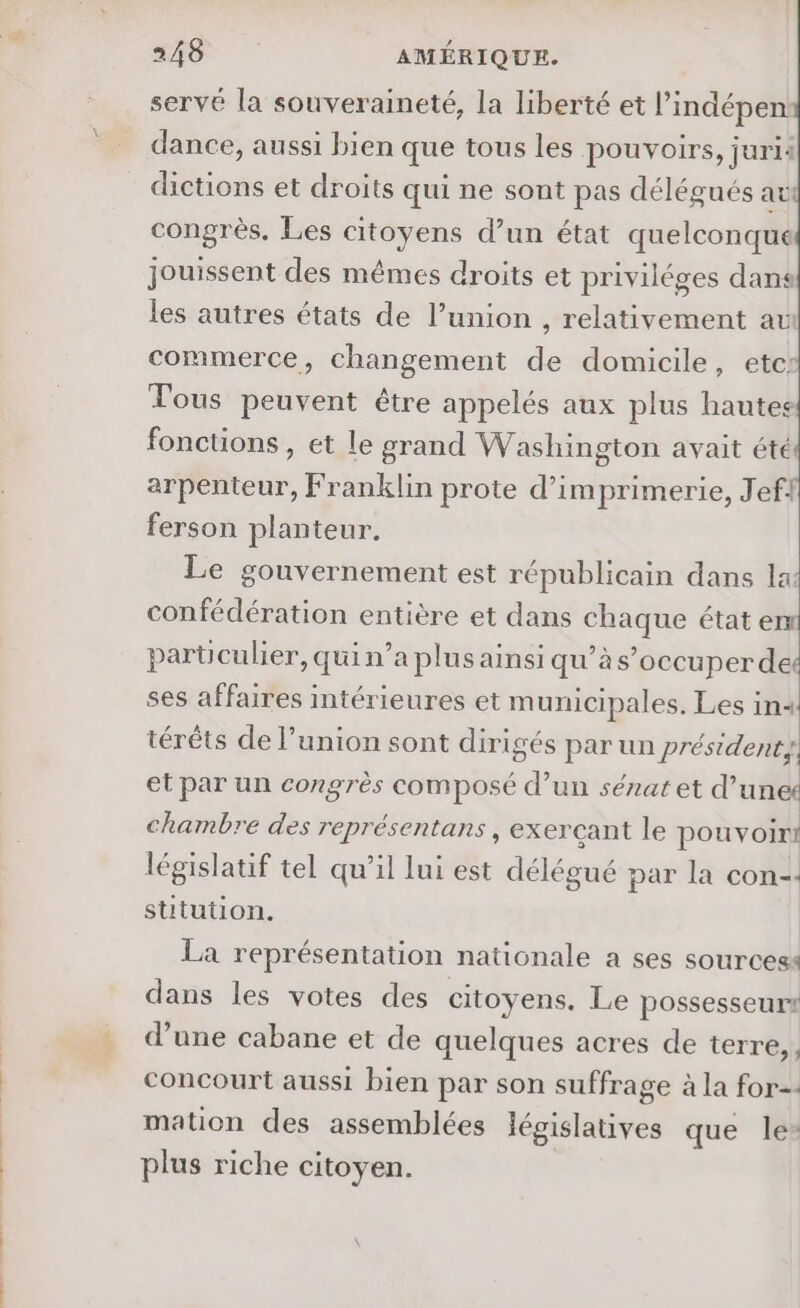 servé la souveraineté, la liberté et l’indépen: dance, aussi bien que tous les pouvoirs, jurii dictions et droits qui ne sont pas délégués ati congrès, Les citoyens d’un état quelconque jouissent des mêmes droits et priviléges dans les autres états de l’union , relativement av commerce, changement de domicile, etci Tous peuvent être appelés aux plus hautes fonctions , et le grand Washington avait été arpenteur, Franklin prote d’imprimerie, Jef. ferson planteur. Le gouvernement est républicain dans la: confédération entière et dans chaque état em parüculier, qui n’a plus ainsi qu’às’occuperde ses affaires intérieures et municipales. Les in4 térêts de l’union sont dirigés par un président; et par un congrès composé d’un sénat et d’un chambre des représentans , exerçant le Me: législatif tel qu’il lui est délégué par la con-: stitution. La représentation nationale a ses sourcess dans les votes des citoyens, Le possesseurs d’une cabane et de quelques acres de terre, concourt aussi bien par son suffrage à la for. mation des assemblées depishithrés que le: plus riche citoyen.