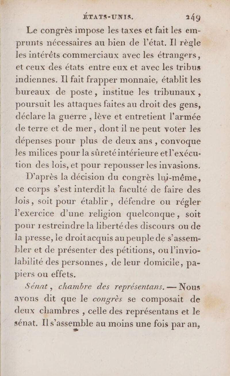Le congrès impose les taxes et fait les em- prunts nécessaires au bien de l’état. Il règle les intérêts commerciaux avec les étrangers, et ceux des états entre eux et avec les tribus indiennes. Il fait frapper monnaie, établit Les bureaux de poste, institue les tribunaux, poursuit les attaques faites au droit des gens, déclare la guerre , lève et entretient l'armée de terre et de mer, dont il ne peut voter les dépenses pour plus de deux ans , convoque les milices pour la sûreté intérieure etl’exécu- tion des lois, et pour repousser les invasions. D’après la décision du congrès lui-même, ce corps s’est interdit la faculté de faire des lois, soit pour établir, défendre ou régler l'exercice d’une religion quelconque, soit pour restreindre la liberté des discours ou de la presse, le droit acquis au peuple de s’assem- Bler et de présenter des pétitions, ou l’invio- labilité des personnes, de leur domicile, pa- piers ou effets. Sénat, chambre des représentans. — Nous avons dit que le congrès se composait de deux chambres , celle des représentans et le sénat. Il s’assemble au moins une fois par an,