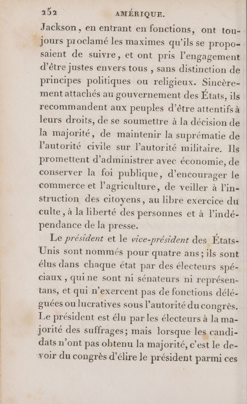 Jackson, en entrant en fonctions, ont tou- jours proclamé les maximes qu'ils se propo- saient de suivre, et ont pris l'engagement d’être justes envers tous , sans distinction de principes politiques ou religieux. Sincère- ment attachés au gouvernement des États, ils recommandent aux peuples d’être attentifs à leurs droits, de se soumettre à la décision de la majorité, de maintenir la suprématie de l'autorité civile sur l'autorité militaire. Ils promettent d’administrer avec économie, de conserver la foi publique, d'encourager le commerce et l’agriculture, de veiller à l’in- struction des citoyens, au libre exercice du culte, à la liberté des personnes et à l’indé- pendance de la presse. Le président et le vice-président des États- Unis sont nommés pour quatre ans; ils sont élus dans chaque état par des électeurs spé- claux , quine sont ni sénateurs ni représen- tans, et qui n’exercent pas de fonctions délé- guées ou lucratives sous l’autorité du congrès. Le président est élu par les électeurs à la ma- jorité des suffrages; mais lorsque les candi- dats n’ont pas obtenu la majorité, c’est le de- voir du congrès d’élire le président parmi ces