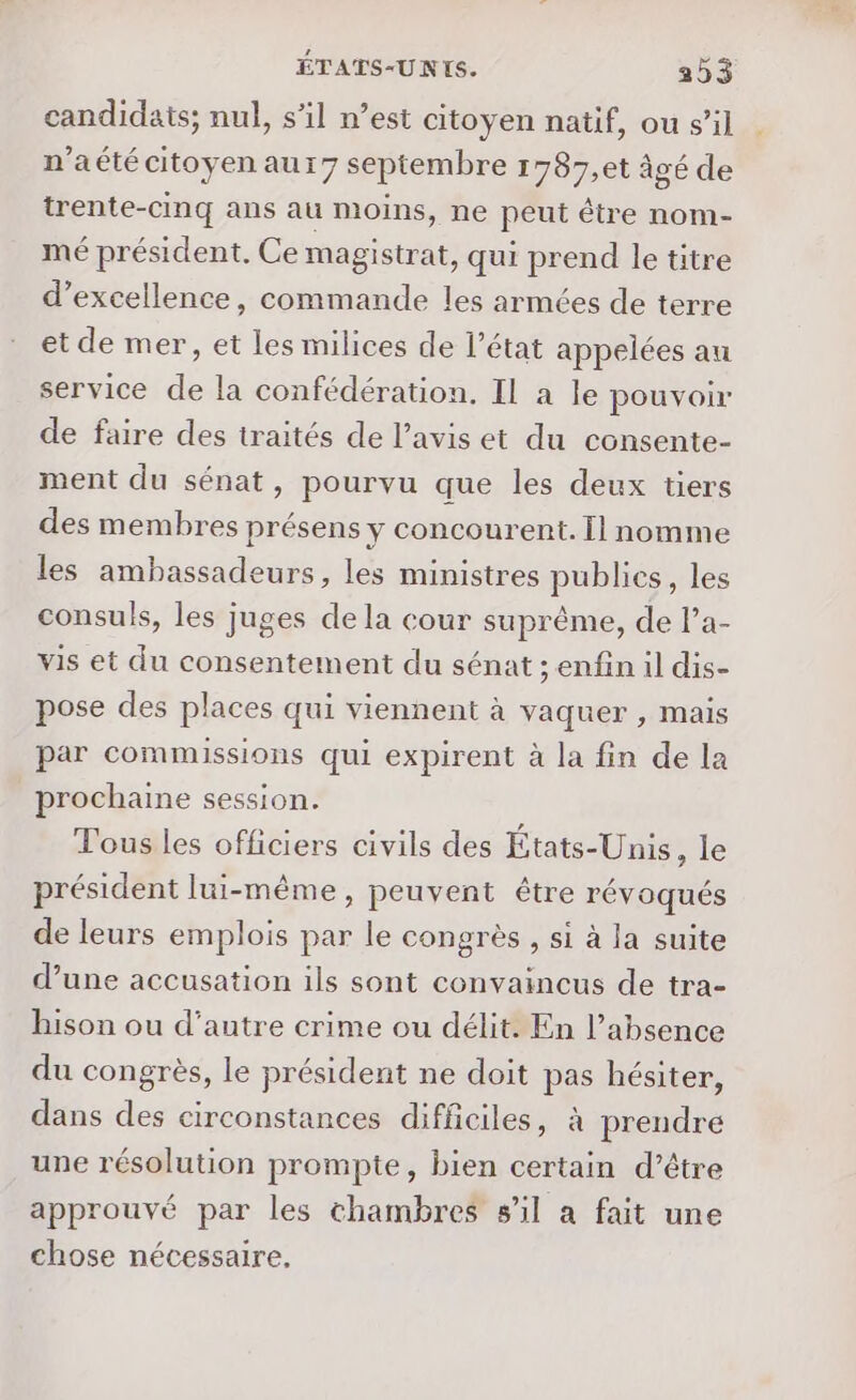 candidats; nul, s’il n’est citoyen natif, ou s’il n’aété citoyen aur7 septembre 1787,et âgé de trente-cinq ans au moins, ne peut être nom- mé président. Ce magistrat, qui prend le titre d’excellence, commande les armées de terre et de mer, et les milices de l’état appelées au service de la confédération. Il a le pouvoir de faire des traités de l’avis et du consente- ment du sénat, pourvu que les deux tiers des membres présens y concourent. Il nomme les ambassadeurs, les ministres publics, les consuls, les juges de la cour suprême, de l’a- vis et du consentement du sénat ; enfin il dis- pose des places qui viennent à vaquer , mais par commissions qui expirent à la fin de la prochaine session. Tous les officiers civils des États-Unis, le président lui-même, peuvent être révoqués de leurs emplois par le congrès , si à la suite d’une accusation ils sont convaincus de tra- hison ou d'autre crime ou délit. En l’absence du congrès, le président ne doit pas hésiter, dans des circonstances difficiles, à prendre une résolution prompte, bien certain d’être approuvé par les chambres s’il a fait une chose nécessaire,