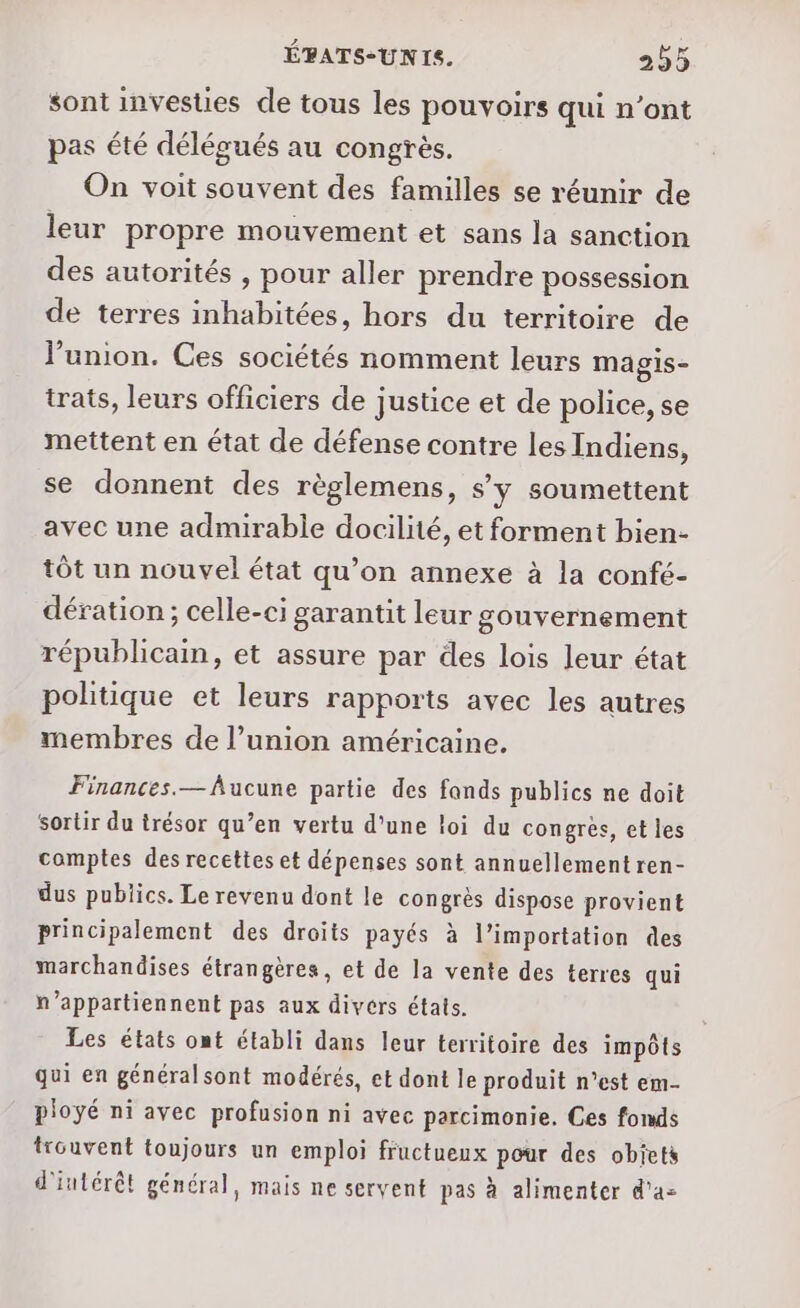 sont investies de tous les pouvoirs qui n’ont pas été délégués au congrès. On voit souvent des familles se réunir de leur propre mouvement et sans la sanction des autorités , pour aller prendre possession de terres inhabitées, hors du territoire de union. Ces sociétés nomment leurs magis- trats, leurs officiers de justice et de police, se mettent en état de défense contre les Indiens, se donnent des règlemens, s'y soumettent avec une admirable docilité, et forment bien- tôt un nouvel état qu’on annexe à la confé- dération ; celle-ci garantit leur gouvernement républicain, et assure par des lois leur état politique et leurs rapports avec les autres membres de l’union américaine. Finances.— Aucune partie des fands publics ne doit sortir du trésor qu’en vertu d'une loi du congrès, et les comptes des recettes et dépenses sont annuellement ren- dus publics. Le revenu dont le congrès dispose provient principalement des droits payés à l’importation des marchandises étrangères, et de la vente des terres qui n’appartiennent pas aux divers étais. Les états ont établi dans leur territoire des impôts qui en généralsont modérés, et dont le produit n’est em- pioyé ni avec profusion ni avec parcimonie. Ces fonds trouvent toujours un emploi fructueux pour des objets d'intérêt général, mais ne servent pas à alimenter d'a-