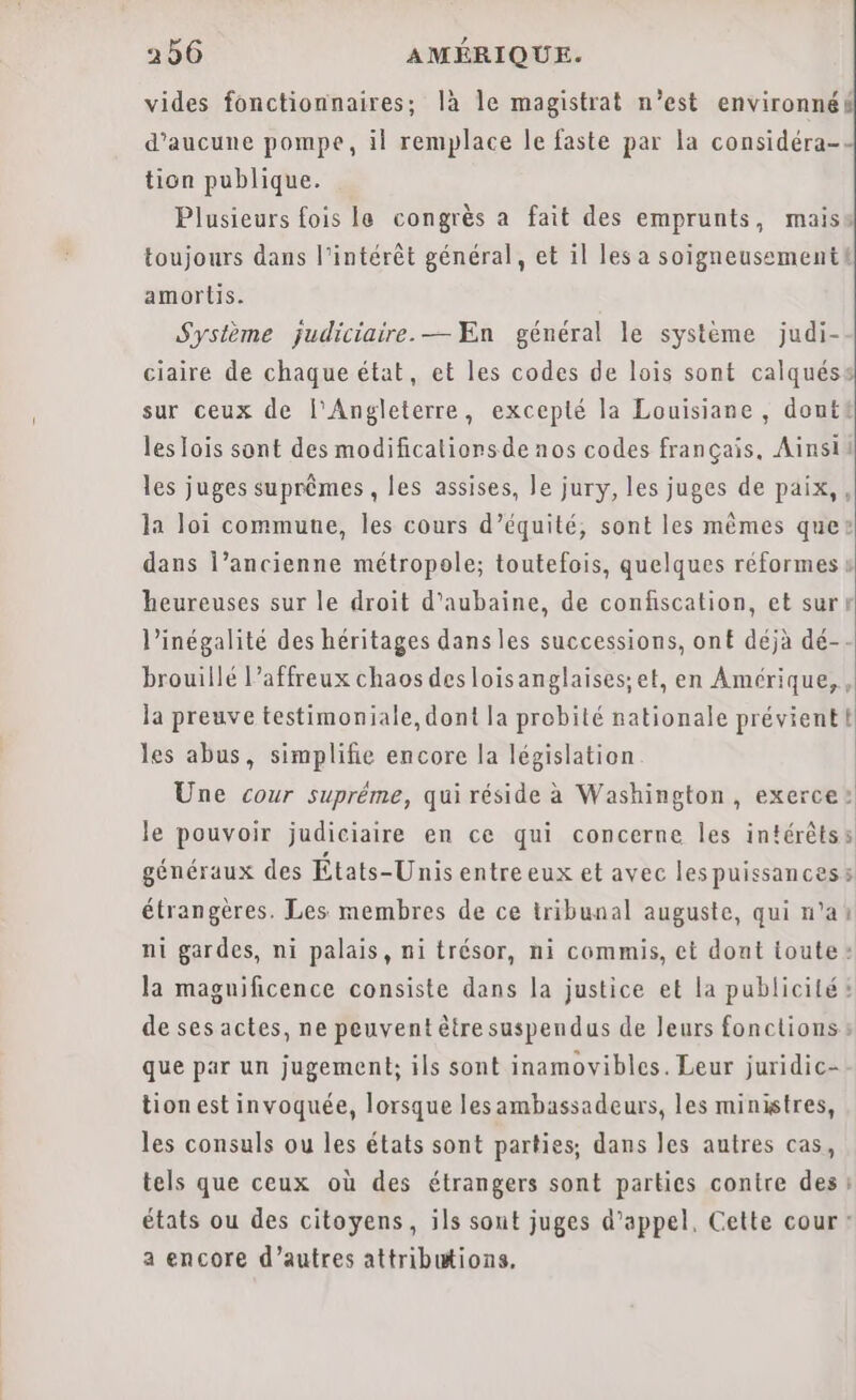 vides fonctionnaires; là le magistrat n’est environnéés d'aucune pompe, il remplace le faste par la considéra-- tion publique. Plusieurs fois le congrès a fait des emprunts, maiss toujours dans l'intérêt général, et il les a soigneusement! amortis. Système judiciaire. — En général le système judi- ciaire de chaque état, et les codes de lois sont calquéss sur ceux de l'Angleterre, excepté la Louisiane, dont! les lois sont des modificaliorsde nos codes français, Ainsii les juges suprêmes , les assises, le jury, les juges de paix, , la loi commune, les cours d'équité, sont les mêmes que: dans l’ancienne métropole; toutefois, quelques réformes » heureuses sur le droit d'aubaine, de confiscation, et surt l’inégalité des héritages dans les successions, ont déjà dé-- brouillé l’affreux chaos desloisanglaises;et, en Amérique, , la preuve testimoniale, dont la probité nationale prévient les abus, simplifie encore la législation Une cour supréme, qui réside à Washington, exerce: le pouvoir judiciaire en ce qui concerne les intérêts s généraux des États-Unis entre eux et ayec les puissances 5 étrangères. Les membres de ce tribunal auguste, qui n’a: ni gardes, ni palais, ni trésor, ni commis, et dont toute: la maguificence consiste dans la justice et la publicité: de ses actes, ne peuvent être suspendus de Jeurs fonctions: que par un jugement; ils sont inamovibles. Leur juridic-- tion est invoquée, lorsque lesambassadeurs, les ministres, les consuls ou les états sont parties, dans les autres cas, tels que ceux où des étrangers sont parties contre des? états ou des citoyens, ils sout juges d'appel, Cette cour: a encore d’autres attributions.