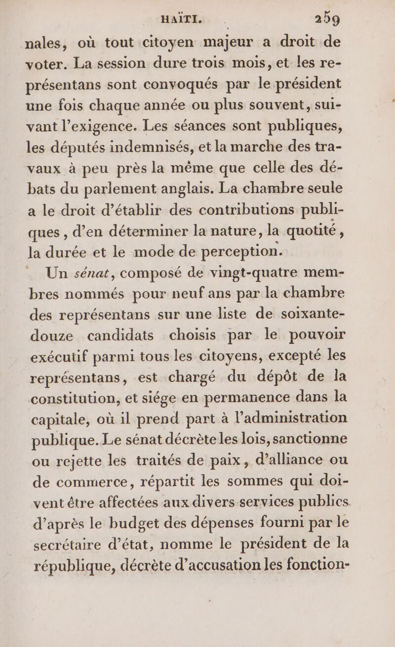nales, où tout citoyen majeur a droit de voter. La session dure trois mois, et les re- présentans sont convoqués par le président une fois chaque année ou plus souvent, sui- vant l’exigence. Les séances sont publiques, les députés indemnisés, et la marche des tra- vaux à peu près la même que celle des dé- bats du parlement anglais. La chambre seule a le droit d’établir des contributions publi- ques , d’en déterminer la nature, la quotité , la durée et le mode de perception. . Un sénat, composé de vingt-quatre mem- bres nommés pour neuf ans par la chambre des représentans sur une liste de sorxante- douze candidats choisis par le pouvoir exécutif parmi tous les citoyens, excepté les représentans, est chargé du dépôt de la constitution, et siége en permanence dans la capitale, où il prend part à l'administration publique. Le sénat décrèteles lois, sanctionne ou rejette les traités de paix, d’alliance ou de commerce, répartit les sommes qui doi- vent être affectées aux divers services publics d’après le budget des dépenses fourni par le secrétaire d’état, nomme le président de la république, décrète d’accusation les fonction-
