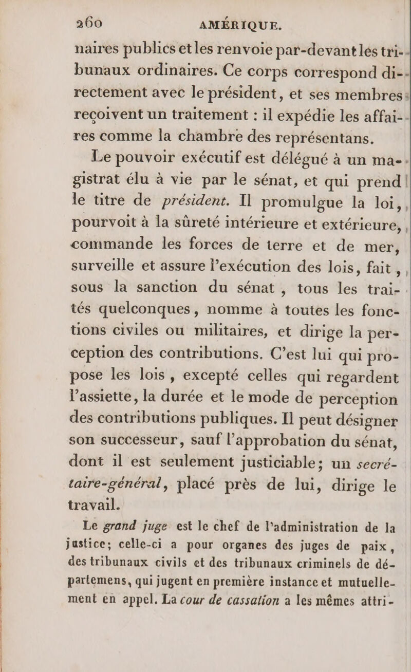 naires publics etles renvoie par-devant les tri-- bunaux ordinaires. Ce corps correspond di-- rectement avec le président, et ses membres: reçoivent un traitement : il expédie les affai-- res comme la chambre des représentans. Le pouvoir exécutif est délégué à un ma-- gistrat élu à vie par le sénat, et qui prend le ütre de président. Il promulgue la loi,, pourvoit à la sûreté intérieure et extérieure, , commande les forces de terre et de mer, surveille et assure l’exécution des lois, fait, . sous la sanction du sénat , tous les trai-. tés quelconques, nomme à toutes les fonc- ons civiles ou militaires, et dirige la per- ception des contributions. C’est lui qui pro- pose les lois, excepté celles qui regardent l'assiette, la durée et le mode de perception des contributions publiques. Il peut désigner son successeur, sauf l'approbation du sénat, dont il est seulement justiciable; un secré- taire-général, placé près de lui, dirige le travail. Le grand juge est le chef de l'administration de Ja justice; celle-ci a pour organes des juges de paix, des tribunaux civils et des tribunaux criminels de dé- partemens, qui jugent en première instance et mutuelle- ment en appel. La cour de cassation a les mêmes attri-