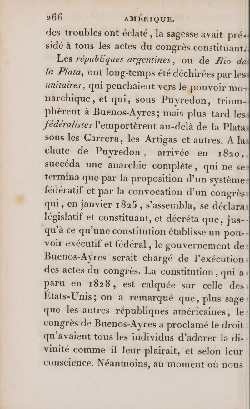 des troubles ont éclaté, la sagesse avait pré- sidé à tous les actes dé congrès constituant. Les républiques argentines, ou de Æio dé la Plata, ont long-temps été déchirées par les unitaires , qui penchaient vers le pouvoir mo narchique, et qui, sous Puyredon, triom- phèrent à Buenos-Ayres; mais plus tard les: fédéralistes Vemportèrent au-delà de la Plata: sous les Carrera, les Artigas et autres. A la: chute de Puyredon, arrivée en 1820, succéda une anarchie complète, qui ne se: termina que par la proposition d’un systèmes: fédératif et par la convocation d’un congrès: qui, en janvier 1825 , s’assembla, se déclarai éBrauE et constituant, et décréta que, jus-- qu’ à ce qu’une constitution établisse un pou-- voir exécutif et fédéral, le gouvernement de > Buenos-Ayres serait ékaigé de l’exécution i des actes du congrès. La constitution , qui a: paru en 1828, est calquée sur celle des: États-Unis ; on a remarqué que, plus sage : que les autres républiques américaines, le: congrès de Buenos-Ayres a proclamé le droit qu'avaient tous les individus d’adorer la di-. vinité comme il leur plairait, et selon leur conscience. Néanmoins, au moment où nous