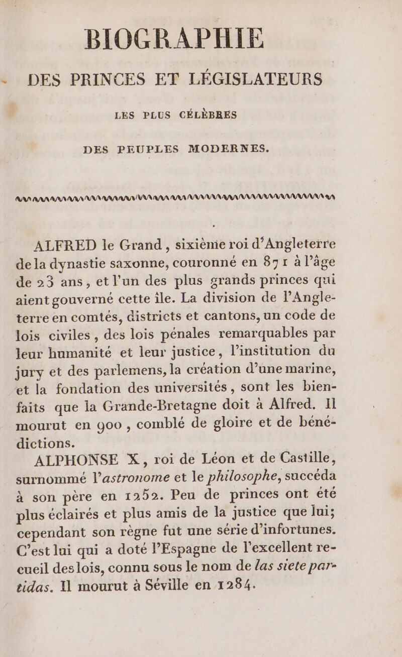 21 BIOGRAPHIE DES PRINCES ET LÉGISLATEURS LES PLUS CÉLÈBRES DES PEUPLES MODERNES. RAA AAA AA NA AAA AAA VA RAA RAA AAA AAA NANARNANNAANANA 3 ALFRED le Grand, sixiènie roi d'Angleterre de la dynastie saxonne, couronné en 871 à läge de 23 ans, et l’un des plus grands princes qui aient gouverné cette île. La division de l'Angle- terre en comtés, districts et cantons, un code de lois civiles , des lois pénales remarquables par leur humanité et leur justice, l'institution du jury et des parlemens, la création d’une marine, et la fondation des universités, sont les bien- faits que la Grande-Bretagne doit à Alfred. 11 mourut en 900 , comblé de gloire et de béné- dictions. ALPHONSE X, roi de Léon et de Castille, surnommé l’astronome et le philosophe, succéda à son père en 1252. Peu de princes ont été plus éclairés et plus amis de la justice que Jui; cependant son règne fut une série d’infortunes. C’est lui qui a doté l'Espagne de l'excellent re- cueil des lois, connu sous le nom de las siete par-