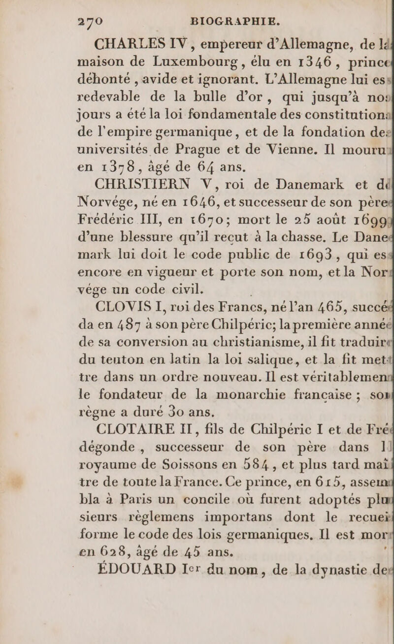 CHARLES IV , empereur d'Allemagne, de] maison de Luxembourg, élu en 1346, prince déhonté , avide et ignorant. L'Allemagne lui es redevable de la bulle d’or, qui jusqu’à nos jours a éte la loi fondamentale des constitution: de l'empire germanique, et de la fondation des universités de Prague et de Vienne. Il mouru: en 1378, âge de 64 ans. CHRISTIERN V, roi de Danemark et dé Norvège, né en 1646, et successeur de son pèr Frédéric III, en 1670; mort le 25 août 1699 d’une blessure qu’il recut à la chasse. Le Dane mark lui doit le code public de 1693, qui es: encore en vigueur et porte son nom, et la Nor vége un code civil. CLOVIS I, roi des Francs, né l’an 465, suce da en 487 à son père Ghäpérie; la première année de sa conversion au christianisme, il fit traduir« du teuton en latin la loi salique, et la fit mett tre dans un ordre nouveau. Il est véritablemen: le fondateur de la monarchie francaise ; son règne a duré 30 ans. CLOTAIRE IT, fils de Chilpérie I et de Fré dégonde , successeur de son père dans 1] royaume de Soissons en 584 , et plus tard mai tre de toute la France. Ce prince, en 615, asse bla à Paris un concile où furent adoptés pl sieurs règlemens importans dont le recuei forme le code des lois germaniques. Il est mor: en 628, àgé de 45 ans. $ ÉDOUARD Ier du nom, de la dynastie des 4