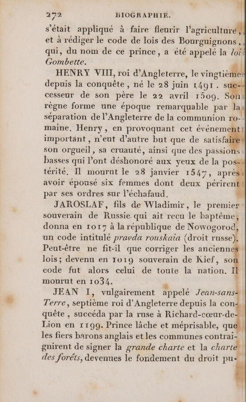 s'était appliqué à faire fleurir l’agriculturé et à rédiger le code de lois des Bourguignons At qui, du nom de ce prince, a été appelé la Loi! Gombette. | HENRY VIII, roi d'Angleterre, le vingtième. depuis la conquête , né le 28 juin 1491.5 à cesseur de son père le 22 avril 1509. Son: règne forme une époque remarquable par la sépar ation de l'Angleterre de la communion ro-- maine, Henry, en provoquant cet événemen important , n’eut d'autre but que de satisfai son orgueil , sa cruauté, ainsi que des passions : basses qui l’ont done aux yeux de la pos® térité, Il mourut le 28 janvier 1547, aprés avoir épousé six femmes dont deux périrent par ses ordres sur l’échafaud. JAROSLAF, fils de Wladimir, le premier: souverain de Rise qui ait recu de baptême, donna en 1017 à la république de Nowogorod, un code intitulé pravda rouskaia (droit russe Peut-être ne fit-il que corriger les ancienn lois; devenu en 1019 souverain de Kief, so code fut alors celui de toute la nation. mourut en 1034. JEAN I, vulgairement appelé Jean- san Terre, septième roi d'Angleterre depuis la con. quête , succéda par la ruse à Richard-cœur-de+ Lion en 1199. Prince làche et méprisable, que les fiers barons anglais et les communes contrai- gnirent de signer la grande charte et la charte des foréts, devenues le fondement du droit pue
