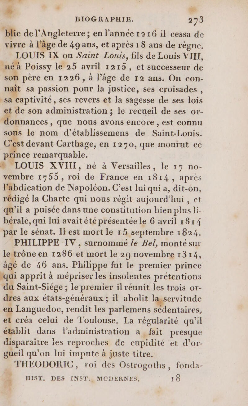 % me Hlic de l'Angleterre ; en l’année 1216 il cessa de vivre à l’âge > de 49 ans, et après 18 ans de règne, LOUIS IX ou Saint Louis, fils de Louis VIII, néà Poissy le 25 avril 1215, et successeur de son père en 1226, à l’age de 12 ans. On con- nait sa passion pour la justice, ses croisades , sa captivité, ses revers et la sagesse de ses lois et de son administration ; le recueil de ses or- lonnances , que nous avons encore , est connu sous le nom d’établissemens de neo C’est devant Car thage, en 1270, que mourut ce De remarquable. » LOUIS XVIII, ne à Versailles, le 17 no- vembre 1755, roi de France en 1814, après Pabdication de Napoléon. C’est lui qui a, dit-on, rédigé la Charte qui nous régit aujourd’hui , et qu’il a puisée dans une constitution bien plus li- bérale, qui lui avait été présentée le 6 avril 1814 par le sénat. 1} est mort le 15 septembre 1824. PHILIPPE IV, surnommé /e Bel, monté sur le trône en 1286 et mort le 29 novembre 1314, âgé de 46 ans. Philippe fut le premier prince qui apprit à mépriser les insolentes prétentions du Saint-Siége ; le premier il réunit les trois or- dres aux états-généraux ; il abolit la,servitude en Languedoc, rendit les parlemens sédentaires, et créa celui de Toulouse. La régularité qu'il établit dans ladministration a fait presque disparaître jes reproches de cupidité et d’or- gueil qu’on lui impute à juste titre. THEODORIC, roi des Ostrogoths, fonda- HIST, DES INST, MODERNES, 18