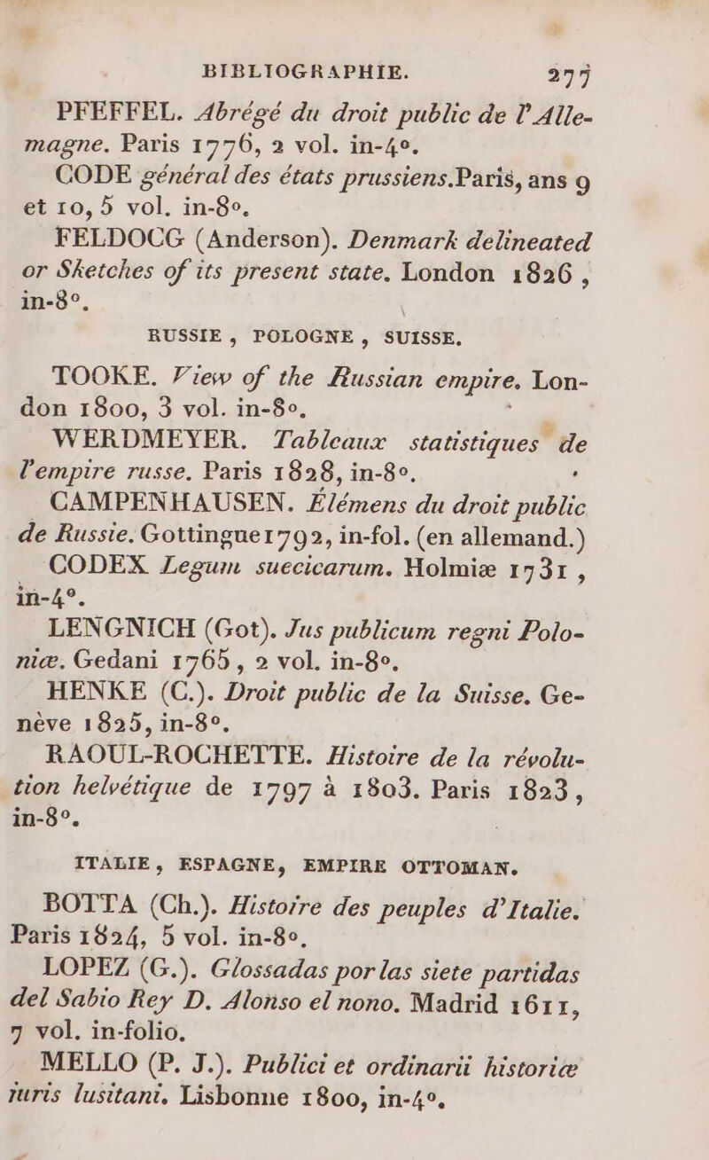 PFEFFEL. Abrégé du droit public de l Alle- magne. Paris 1776, 2 vol. in-40. CODE général des états prussiens.Paris, ans 9 et 10,5 vol. in-8o. FELDOCG (Anderson). Denmark delineated or Sketches of its present state. London 1826, in-8°. RUSSIE , POLOGNE , SUISSE. TOOKE. Frew of the Russian empire. Lon- don 1800, 3 vol. in-8°. WERDMEYER. Tableaux statistiques de l'empire russe. Paris 1828, in-8o. CAMPENHAUSEN. Élémens du droit ère de Russie. Gottinguer792, in-fol. (en allemand.) CODEX ZLegum suecicarum. Holmiæ 1731, in-4°. LENGNICH (Got). Jus publicum regni Polo- niæ. Gedani 176 , 2 vol. in-8e, HENKE (C.). Droit public de la Suisse. Ge- nève 1825, in-8°, RAOUL-ROCHETTE. Histoire de la révolu- tion helvétique de 1797 à 1803. Paris 1823, in-8°. ITABIE, ESPAGNE, EMPIRE OTTOMAN. BOTTA (Ch.). Historre des peuples d'Italie. Paris 1824, 5 vol. in-8o. LOPEZ (G.). Glossadas por las siete partidas del Sabio Rey D. Alonso el nono. Madrid 16117, 7 vol. in-folio. MELLO (P. J.). Publici et ordinarü historiæ turis lusitani, Lisbonne 1800, in-4°,