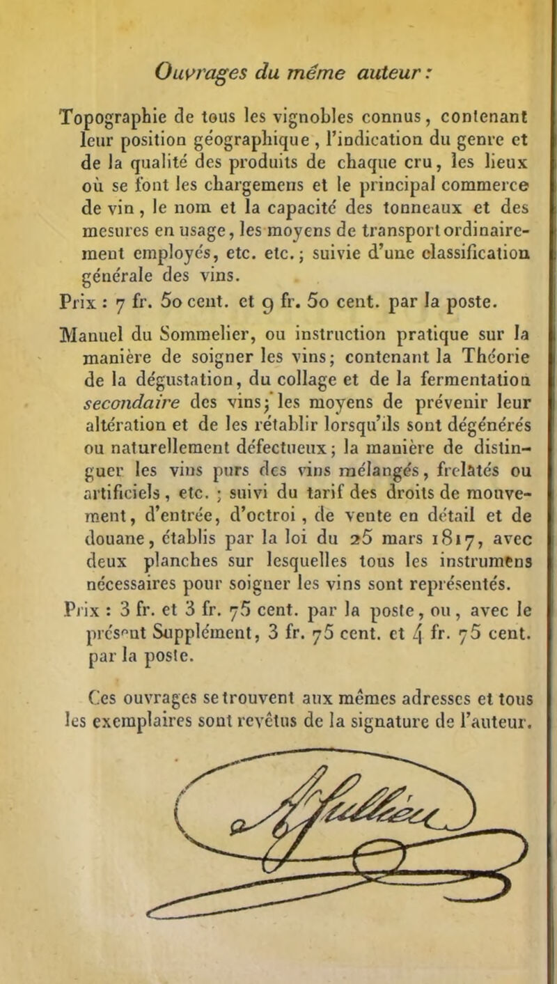 Ouvrages du meme auteur : Topographie de tous les vignobles connus, contenant leur position géographique , l’indication du genre et de la qualité des produits de chaque cru, les lieux où se font les chargemens et le principal commerce de vin, le nom et la capacité' des tonneaux et des mesures en usage, les moyens de transport ordinaire- ment employés, etc. etc.; suivie d’uue classification générale des vins. Prix : 7 fr. 5o cent, et 9 fr. 5o cent, par la poste. Manuel du Sommelier, ou instruction pratique sur la manière de soigner les vins; contenant la Théorie de la dégustation, du collage et de la fermentation secondaire des vins; les moyens de prévenir leur altération et de les rétablir lorsqu’ils sont dégénérés ou naturellement défectueux; la manière de distin- guer les vins purs des vins mélangés, frelatés ou artificiels, etc. ; suivi du tarif des droits de mouve- ment, d’entrée, d’octroi, de vente en détail et de douane, établis par la loi du 25 mars 1817, avec deux planches sur lesquelles tous les instrumens nécessaires pour soigner les vins sont représentés. Prix : 3 fr. et 3 fr. 75 cent, par la poste, ou, avec le présent Supplément, 3 fr. 75 cent, et 4 fr. 75 cent, par la poste. Ces ouvrages se trouvent aux mêmes adresses et tous les exemplaires sont revêtus de la signature de l’auteur.
