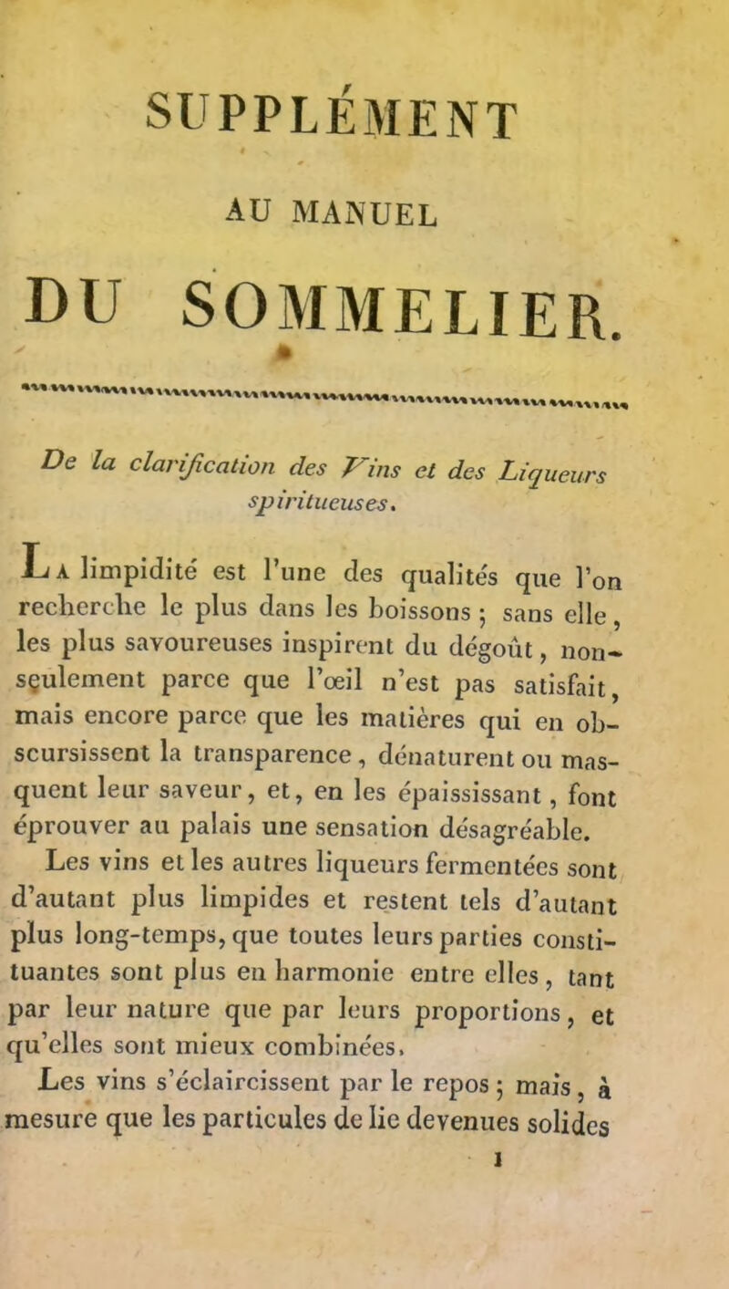 « ^ AU MANUEL DU SOMMELIER. De la clarification des Vins et des Liqueurs spiritueuses. La limpidité est l’une des qualités que l’on recherche le plus dans les boissons ; sans elle, les plus savoureuses inspirent du dégoût, non- sçulement parce que l’œil n’est pas satisfait, mais encore parce que les matières qui en ob- scurcissent la transparence, dénaturent ou mas- quent leur saveur, et, en les épaississant, font éprouver au palais une sensation désagréable. Les vins et les autres liqueurs fermentées sont d’autant plus limpides et restent tels d’autant plus long-temps, que toutes leurs parties consti- tuantes sont plus enharmonie entre elles, tant par leur nature que par leurs proportions, et qu’elles sont mieux combinées. Les vins s’éclaircissent par le repos ; mais , à mesure que les particules de lie devenues solides î