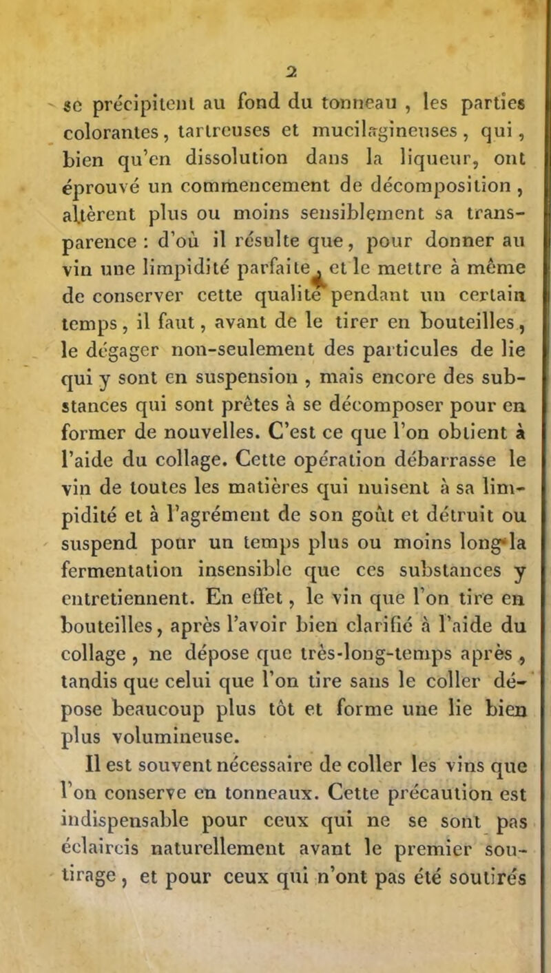 sc précipitent au fond du tonneau , les parties colorantes, tartreuses et mucilsgineuses , qui, bien qu’en dissolution dans la liqueur, ont éprouvé un commencement de décomposition , altèrent plus ou moins sensiblement sa trans- parence : d’où il résulte que, pour donner au vin une limpidité parfaite , et le mettre à même de conserver cette qualité pendant un certain temps, il faut, avant de le tirer en bouteilles, le dégager non-seulement des particules de lie qui y sont en suspension , mais encore des sub- stances qui sont prêtes à se décomposer pour en former de nouvelles. C’est ce que l’on obtient à l’aide du collage. Cette opération débarrasse le vin de toutes les matières qui nuisent à sa lim- pidité et à l’agrément de son goût et détruit ou suspend pour un temps plus ou moins long'-la fermentation insensible que ces substances y entretiennent. En elfet, le vin que l’on tire en bouteilles, api'ès l’avoir bien clarifié à l’aide du collage , ne dépose que très-long-temps après , tandis que celui que l’on tire sans le coller dé- pose beaucoup plus tôt et forme une lie bien plus volumineuse. Il est souvent nécessaire de coller les vins que l'on conserve en tonneaux. Cette précaution est indispensable pour ceux qui ne se sont pas éclaircis naturellement avant le premier sou- tirage , et pour ceux qui n’ont pas été soutirés
