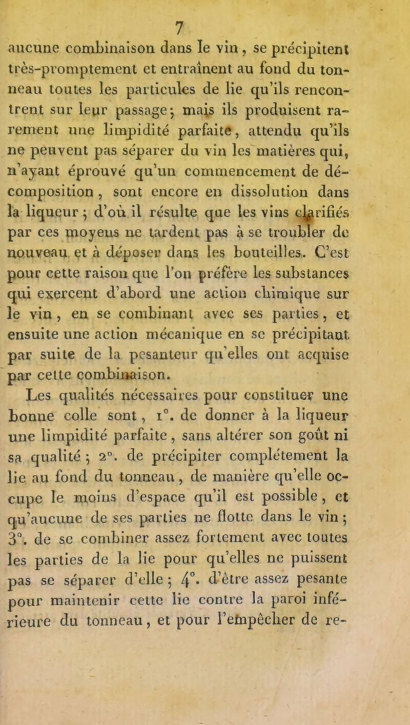 aucune combinaison dans le vin , se précipitent très-promptement et entraînent au fond du ton- neau toutes les particules de lie qu’ils rencon- trent sur leur passage-, mais ils produisent ra- rement une limpidité parfaite, attendu qu’ils ne peuvent pas séparer du vin les matières qui, n’ayant éprouvé qu’un commencement de dé- composition , sont encore en dissolution dans la liqueur } d’où il résulte que les vins confiés par ces moyens ne tardent pas à se troubler de nouveau et à déposer dans les bouteilles. C’est pour cette raison que l’on préfère les substances qui exercent d’abord une action chimique sur le vin, en se combinant avec ses parties, et ensuite une action mécanique en se précipitant par suite de la pesanteur qu elles ont acquise par cette combinaison. Les qualités nécessaires pour constituer une bonne colle sont, i°. de donner à la liqueur une limpidité parfaite, sans altérer son goût ni sa qualité ; 2°. de précipiter complètement la lie au fond du tonneau, de manière qu’elle oc- cupe le moins d’espace qu’il est possible , et qu’aucune de ses parties ne flotte dans le vin ; 3°. de se combiner assez fortement avec toutes les parties de la lie pour qu’elles ne puissent pas se séparer d’elle 5 4°- d ètre assez pesante pour maintenir cette lie contre la paroi infé- rieure du tonneau, et pour l’èïnpêcher de re-