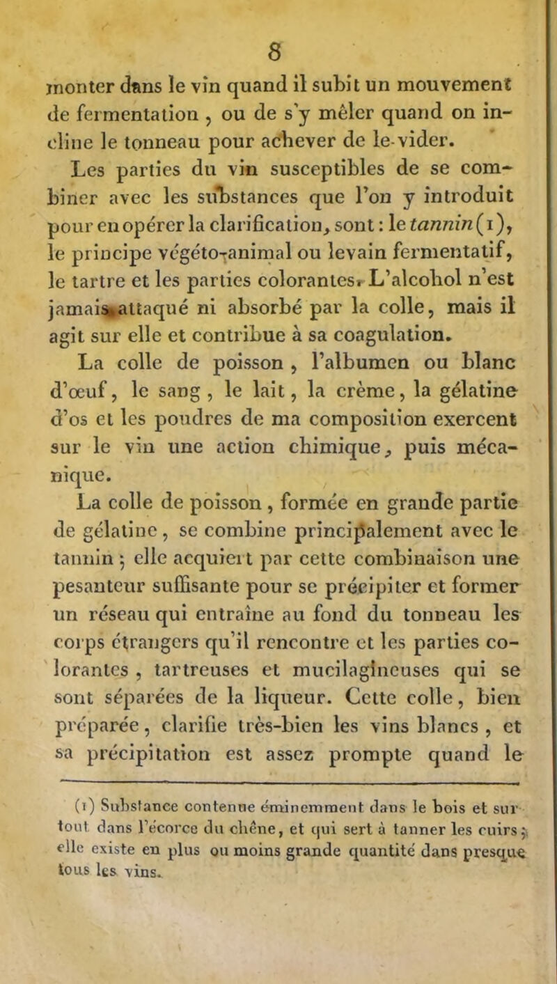 monter dans le vin quand il subit un mouvement de fermentation , ou de s’y mêler quand on in- cline le tonneau pour achever de le-vider. Les parties du vin susceptibles de se com- biner avec les substances que l’on y introduit pour en opérer la clarification, sont : le tannin ( i ), le principe végéto-^animal ou levain fermentatif, le tartre et les parties colorantes» L’alcobol n’est jamais*attaqué ni absorbé par la colle, mais il agit sur elle et contribue à sa coagulation. La colle de poisson , l’albumen ou blanc d’oeuf, le sang , le lait, la crème, la gélatine d’os et les poudres de ma composition exercent sur le vin une action chimique, puis méca- nique. La colle de poisson , formée en grande partie de gélatine, se combine principalement avec le tannin 5 elle acquiert par cette combinaison une pesanteur suffisante pour se précipiter et former un réseau qui entraîne au fond du tonneau les corps étrangers qu’il rencontre et les parties co- lorantes , tartreuses et mucilagineuses qui se sont séparées de la liqueur. Cette colle, bien préparée, clarifie très-bien les vins blancs , et sa précipitation est assez prompte quand le (1) Substance contenue éminemment dans le bois et sur tout dans l’écorce du chêne, et qui sert à tanner les cuirs;, elle existe en plus ou moins grande quantité dans presque tous les vins.