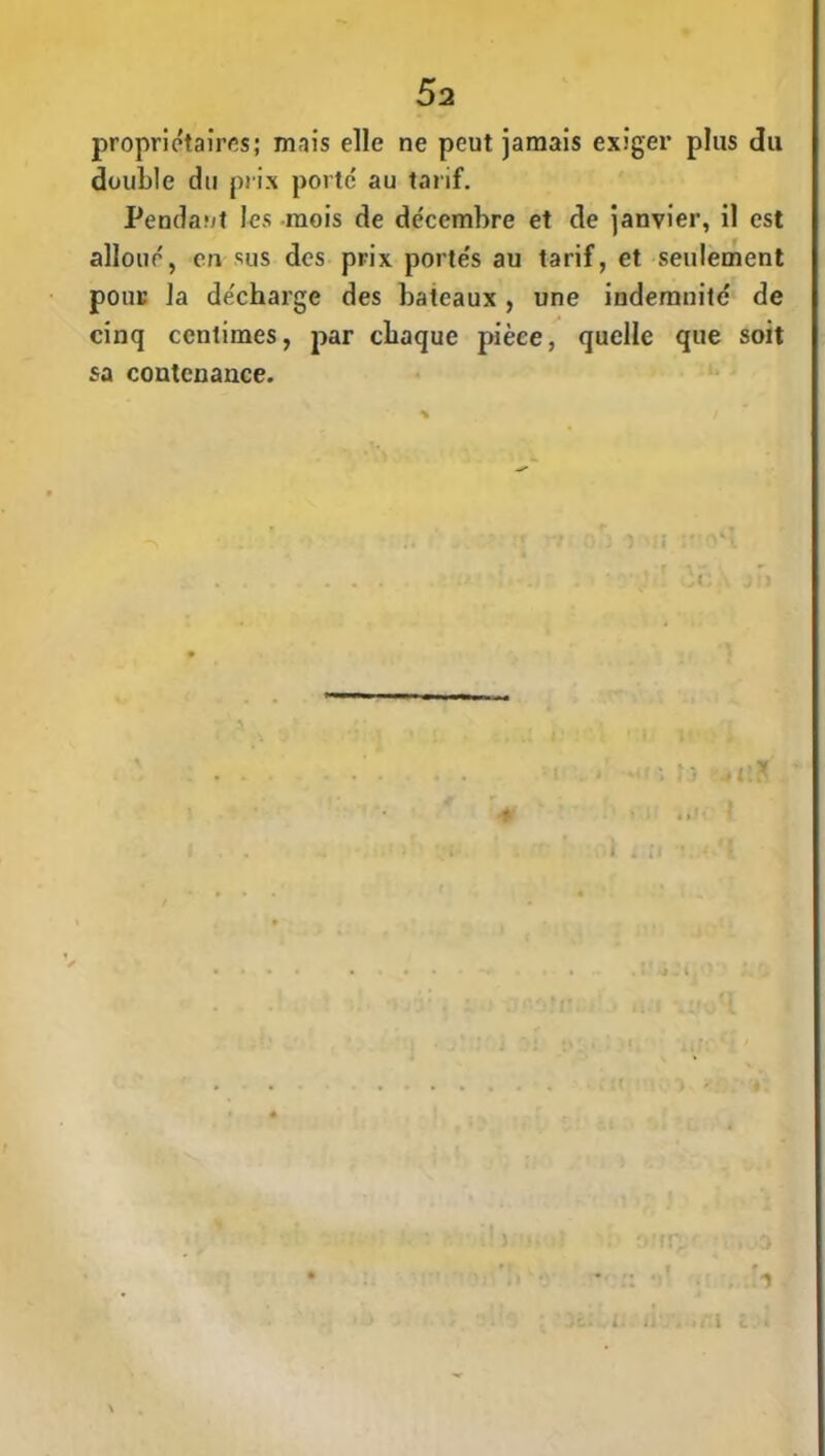 propriétaires; mais elle ne peut jamais exiger plus du double du prix porte au tarif. Pendant les mois de décembre et de janvier, il est alloue, en sus des prix porte's au tarif, et seulement pour la de'charge des bateaux, une indemnité de cinq centimes, par chaque pièce, quelle que soit sa contenance. f 1 L ï
