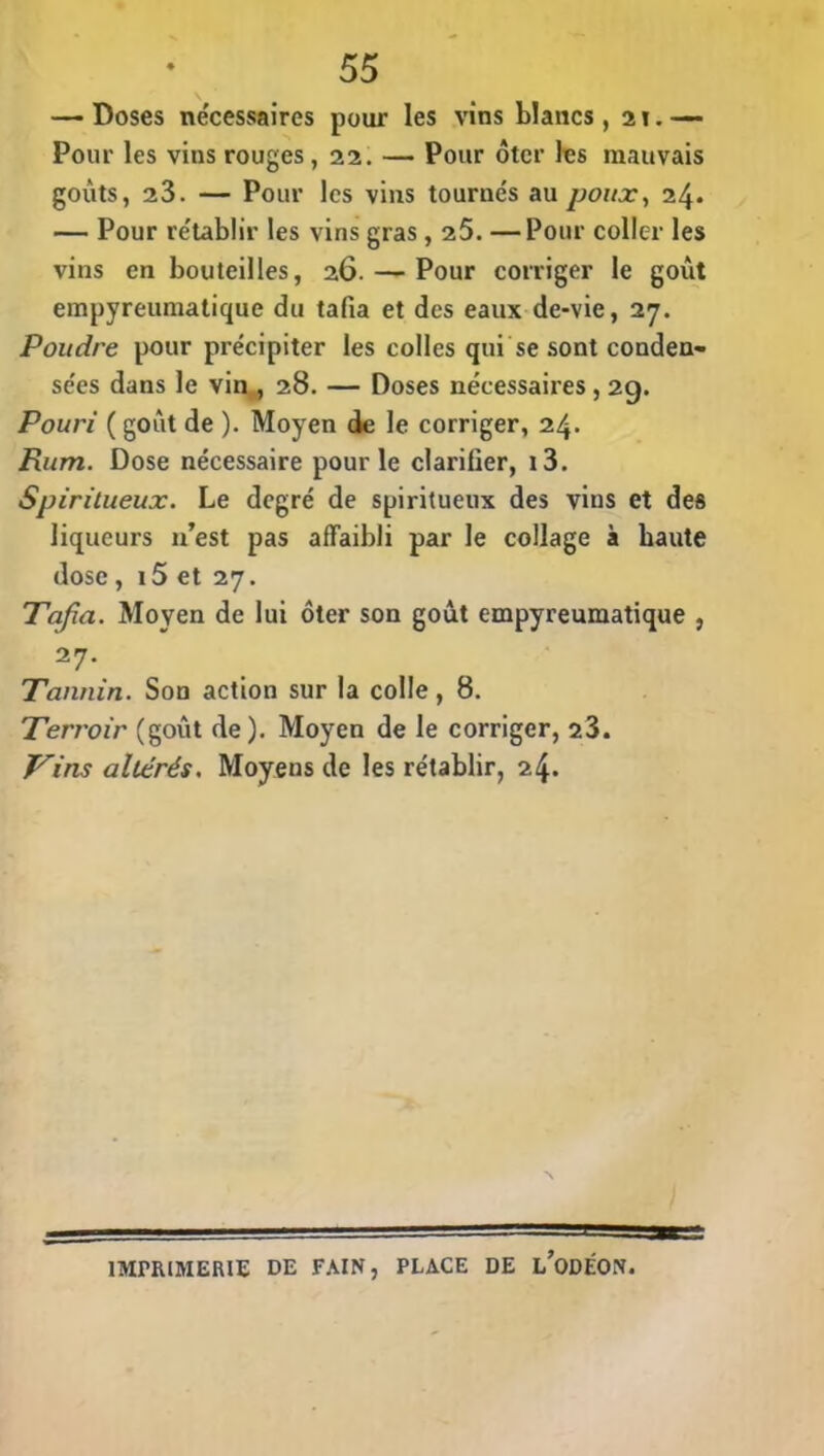 — Doses nécessaires pour les vins blancs , 21. Pour les vins rouges, 22. — Pour ôter les mauvais goûts, 23. — Pour les vins tournés au poux, 24. — Pour rétablir les vins gras , 25. —Pour coller les vins en bouteilles, 26. — Pour corriger le goût empyreumatique du tafia et des eaux de-vie, 27. Poudre pour précipiter les colles qui se sont conden- sées dans le vin , 28. — Doses nécessaires, 29. Pouri ( goût de ). Moyen de le corriger, 24. Rum. Dose nécessaire pour le clarifier, i3. Spiritueux. Le degré de spiritueux des vins et des liqueurs 11’est pas affaibli par le collage à haute dose, 15 et 27. Tafia. Moyen de lui ôter son goût empyreumatique , 27\ Tannin. Son action sur la colle, 8. Terroir (goût de). Moyen de le corriger, 23. Tins altérés. Moyens de les rétablir, 24. N IMPRIMERIE DE FAIN, PLACE DE l’odÉON.
