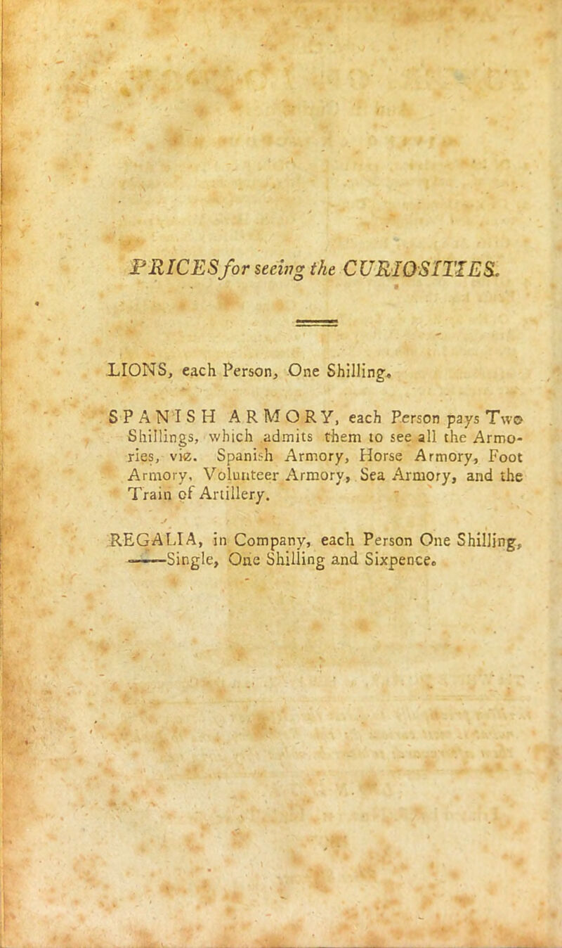 PRICES for seeing the CURIOSITIES. LIONS, each Person, One Shilling. SPANISH ARMORY, each Person pays T\v© Shillings, which admits them to see all the Armo- ries, viz. Spanish Armory, Horse Armory, Foot Armory. Volunteer Armory, Sea Armory, and the Train of Artillery. REGALIA, in Company, each Person One Shilling, Single, One Shilling and Sixpence.