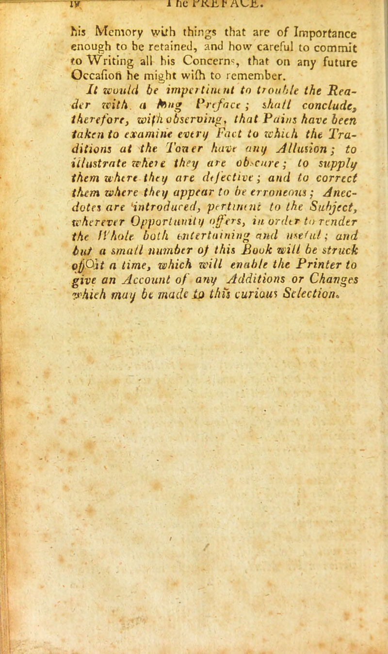 his Memory with things that are of Importance enough to be retained, and how careful to commit to Writing all his Concern*, that on any future Occafiori he might wi(h to remember. It would be impcrtirunt to trouble the Rea- der with, a bug Preface ; shut I concludet therefore, wifh observing, that Pains have been taken to examine every Fact to which the Tra- ditions at the Toner have any dilution; to illustrate wheie they are obscure; to supply them where they are dtjective; and to correct them where they appear to be erroneous; Anec- dotes are 'introduced, pertimni to the Subject, wherever Opportunity offers, in ordtr to render the Whole both uitertuimng and useful; and tut a small number oj this Book wilt be struck o^Qif a time, which will enable the Printer to give an Account of any Additions or Changes whieh may be made la this curious Selection*