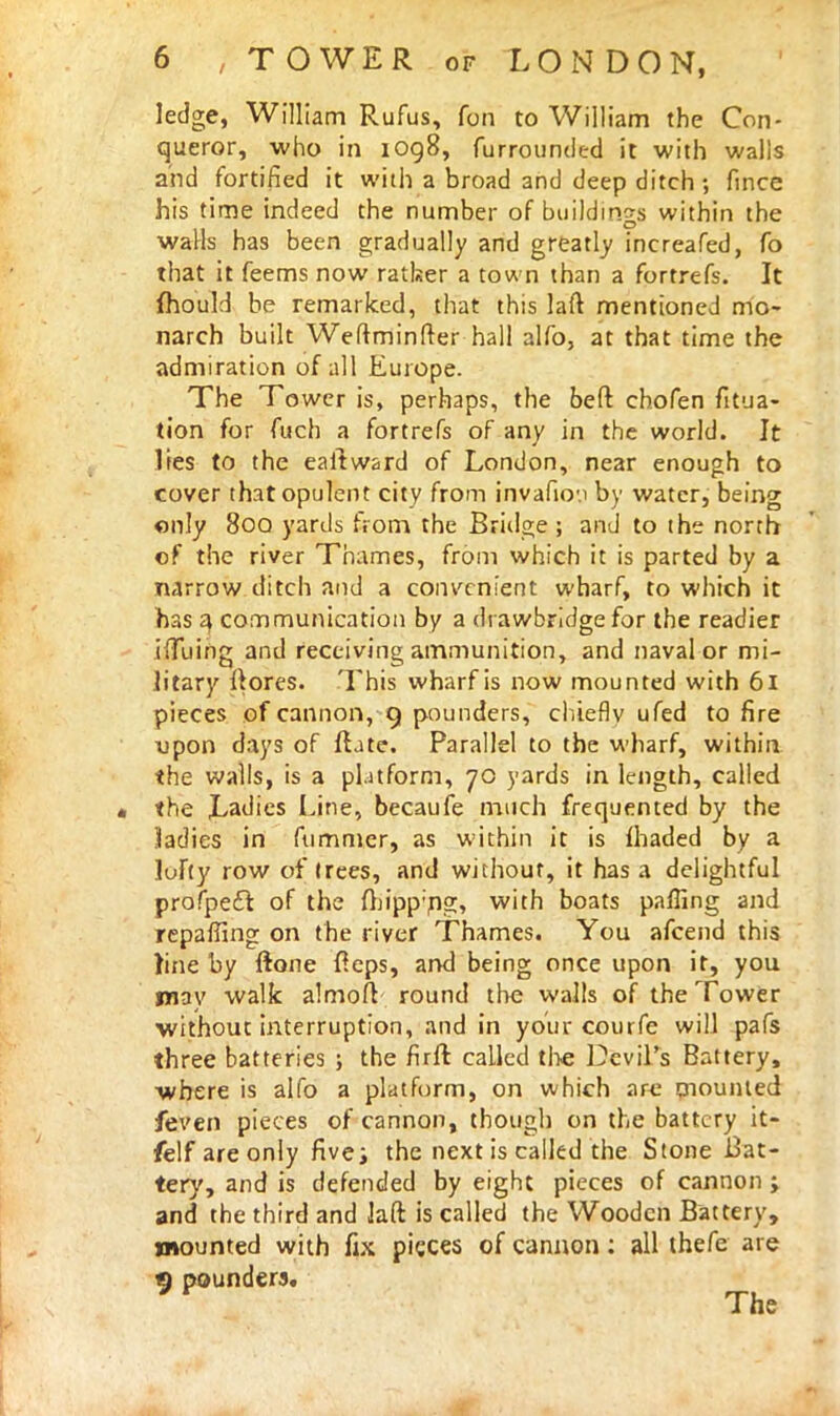 ledge, William Rufus, fon to William the Con- queror, who in 1098, furrounded it with walls and fortified it with a broad and deep ditch; fince his time indeed the number of buildings within the walls has been gradually and greatly increafed, fo that it feems now ratker a town than a fortrefs. It fhould be remarked, that this laft mentioned mo- narch built Weftminfter hall alfo, at that time the admiration of all Europe. The Tower is, perhaps, the bed chofen fitua- tion for fuch a fortrefs of any in the world. It lies to the eaitward of London, near enough to cover that opulent city from invafioM by water, being only 8oq yards from the Bridge; and to the north of the river Thames, from which it is parted by a narrow ditch and a convenient wharf, to which it has 4 communication by a drawbridge for the readier ilTuing and receiving ammunition, and naval or mi- litary ftores. This wharf is now mounted with 61 pieces of cannon, 9 pounders, chiefly ufed to fire upon days of fhte. Parallel to the wharf, within the walls, is a platform, 70 yards in length, called the Ladies Line, becaufe much frequented by the ladies in fummer, as within it is fhaded by a luFty row of trees, and without, it has a delightful profpect of the fbipp'ng, with boats palling and repaffing on the river Thames. You afcend this line by {rone fieps, and being once upon it, you may walk almofc round the walls of the Tower without interruption, and in your courfe will pafs three batteries ; the firft called the Devil's Battery, where is alfo a platform, on which art mounted feven pieces of cannon, though on the battery it- felf are only five; the next is called the Stone Bat- tery, and is defended by eight pieces of cannon ; and the third and laft is called the Wooden Battery, mounted with fix pieces of cannon: all thefe are 9 pounders. The