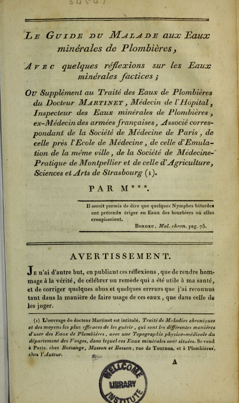 ! Le Guide du Malade aux Eaux minérales de Plombières p Avec quelques réJLexions sur les Eaux minérales factices / Ou Supplément au Traité des Eaux de Plombières du Docteur Martinet ^ Médecin de VHôpital ^ Inspecteur des Eaux minérales de Plombières y ex-M-édecin des armées françaises y Associé corres-* pondant de la Société de Médecine de Paris y de celle près VEcole de Médecine, de celle d^Emula^ iion de la meme pille y de la Société de Médecine^'^ Pratique de Montpellier et de celle d'Agriculture y Sciences et Arts de Strasbourg (i). PAR xM * * *. Il seroit permis de dire que quelques Nymphes bâtarde» ont prétendu ériger en Eaux des bourbiers où elles croupissoient. Bordeu, Mal. chron. pag. yS. % AVERTISSEMENT. Je n’ai d’autre but, en publiant ces réflexions , que de rendre hom- mage à la vérité, de célébrer un remède qui a été utile à ma santé, et de corriger quelques abus et quelques erreurs que j’ai reconnus tant dans la manière de faire usage de ces eaux, que dans celle de les juger. . ' ' (i) L’ouvrage du docteur Martinet est intitulé, Traité de Maladies chroniques et des moyent» les plus efficaces de les guérir, qui sont les différentes manières d'user des Eaux de Plombières, avec une Topographie physico-médicale du département des Vosges, dans lequel ces Eaux minérales sont situées. Se vend à Paris, cliez JBossange, Masson et Besson, rue de Tournoa, et à Plombier»»’,