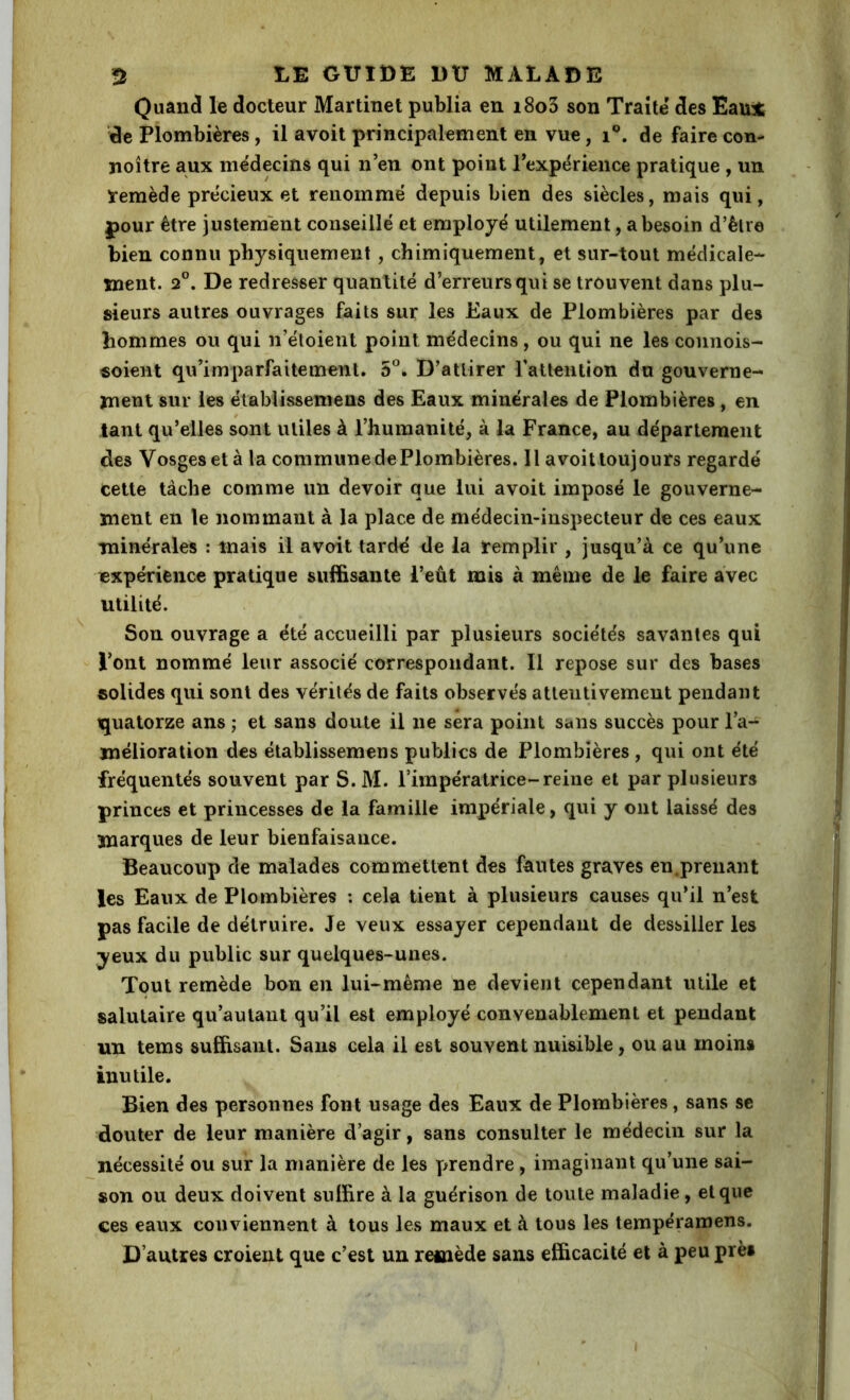 Quancl le docteur Martinet publia en i8o3 son Traite des Eau* de Plombières, il avoit principalement en vue, i®. de faire con* jîoître aux me'decins qui n’en ont point l’expërience pratique , un ïemède précieux et renommé depuis bien des siècles, mais qui, pour être justement conseillé et employé utilement, a besoin d’èlre bien connu physiquement, chimiquement, et sur-tout médicale- ment. 2°. De redresser quantité d’erreurs qui se trouvent dans plu- sieurs autres ouvrages faits sur les Eaux de Plombières par des hommes ou qui n’étoient point médecins , ou qui ne les connois- «oient qu’imparfaitement. 5^. D’attirer rattention du gouverne- ment sur les établissemens des Eaux minérales de Plombières , en tant qu’elles sont utiles à l’humanité, à la France, au département des Vosges et à la communedePlombières. Il avoitloujours regardé cette tâche comme un devoir que lui avoit imposé le gouverne- ment en le nommant à la place de médecin-inspecteur de ces eaux minérales : mais il avoit tardé de la remplir, jusqu’à ce qu’une expérience pratique suffisante l’eût mis à même de le faire avec utilité. Son ouvrage a été accueilli par plusieurs sociétés savantes qui l’ont nommé leur associé correspondant. Il repose sur des bases solides qui sont des vérités de faits observés attentivement pendant iquatorze ans ; et sans doute il ne sera point sans succès pour l’a-^ mélioration des établissemens publics de Plombières, qui ont été fréquentés souvent par S. M. l’impératrice-reine et par plusieurs princes et princesses de la famille impériale, qui y ont laissé des marques de leur bienfaisance. Beaucoup de malades commettent des fautes graves en,prenant les Eaux de Plombières : cela tient à plusieurs causes qu’il n’est pas facile de détruire. Je veux essayer cependant de dessiller les yeux du public sur quelques-unes. Tout remède bon en lui-même ne devient cependant utile et salutaire qu’autanl qu’il est employé convenablement et pendant un tems suffisant. Sans cela il est souvent nuisible, ou au moins inutile. Bien des personnes font usage des Eaux de Plombières, sans se douter de leur manière d’agir, sans consulter le médecin sur la nécessité ou sur la manière de les y>rendre, imaginant qu’une sai- son ou deux doivent suffire à la guérison de toute maladie, et que ces eaux conviennent à tous les maux et à tous les tempéramens. D’autres croient que c’est un remède sans efficacité et à peu près