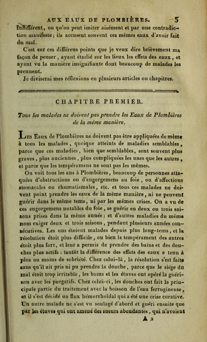 înîtîfférent, OU qu’on peut imiter aisément et par une contradic- tion manifeste; ils accusent souvent ces mêmes eaux d’avoir fait du mal. C’est sur ces differens points que je veux dire brièvement ma façon de penser , ayant étudié sur les lieux les effets des eaux, et ayant vu la manière insignifiante dont beaucoup de malades les prennent. Je diviserai mes réflexions en plusieurs articles ou chapitres. CHAPITRE PREMIER. Tous les malades ne dowent pas prendre les Eaux de Elomhieres de la même maniéré. Les Eaux de Plombières ne doivent pas être appliquées de même à tous les malades , quoique atteints de maladies semblables, parce que ces maladies, bien que semblables, sont souvent plus graves , plus anciennes , plus compliquées les unes que les autres , et parce que les tempéramens ne sont pas les mêmes. On voit tous les ans à Plombières, beaucoup de personnes atta- quées d’obstructions ou d’engorgemens au foie , ou d’affections stomacales ou rhumatismales, etc. et tous ces malades ne doi- vent point prendre les eaux de la même manière, ni ne peuvent guérir dans le même tems, ni par les mêmes crises. On a vu de ces engorgemens notables du foie, se guérir en deux ou trois sai- sons prises dans la même année ; et d’autres maladies du même nom exiger deux et trois saisons , pendant plusieurs années con- sécutives. Les uns étoient malades depuis plus long-tems, et la ïésolution étoit plus difficile, ou bien le tempérament des autres ' étoit plus fort, et leur a permis de prendre des bains et des dou- ches plus actifs : tantôt la différence des effets des eaux a tenu à plus ou moins de sobriété. Chez celui-là, la résolution s’est faite eans qu’il ait pris ni pu prendre la douche, parce que le siège du mal étoit trop irritable , les bains et les étuves ont opéré la guéri- son avec les purgatifs. Chez celui-ci, les douches ont fait la prin- cipale partie du traitement avec la boisson de l’eau ferrugineuse^ et il s’est décidé un flux hémorrhoïdal qui a été une crise curative. Un autre malade ne s’est vu soulagé d’abord et guéri ensuite que par les éiuyes qui ont amené des sueurs abondantes, qui n’avoienl Â %