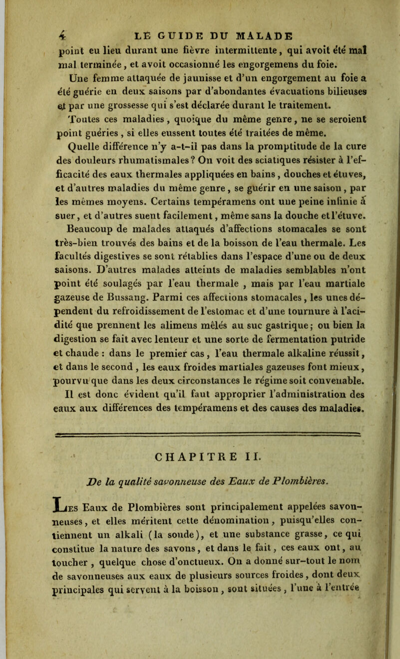 point eu lieu durant une fièvre intermittente, qui avoît ëlé mal mal terminée, et avoit occasionné les engorgemens du foie. Une femme attaquée de jaunisse et d’un engorgement au foie a été guérie en deux saisons par d’abondantes évacuations bilieuses e;t par une grossesse qui s’est déclarée durant le traitement. Toutes ces maladies, quoique du même genre, ne se seroient point guéries , si elles eussent toutes été traitées de même. Quelle différence n’y a-t-il pas dans la promptitude de la cure des douleurs rhumatismales? On voit des sciatiques résister à l’ef- ficacité des eaux thermales appliquées en bains, douches et étuves, et d’autres maladies du même genre, se guérir en une saison, par les mêmes moyens. Certains tempéramens ont une peine infinie a suer, et d’autres suent facilement, même sans la douche et l’étuve. Beaucoup de malades attaqués d’affections stomacales se sont très-bien trouvés des bains et de la boisson de l’eau thermale. Les facultés digestives se sont rétablies dans l’espace d’une ou de deux saisons. D’autres malades atteints de maladies semblables n’ont point été soulagés par l’eau thermale , mais par l’eau martiale gazeuse de Bussang. Parmi ces affections stomacales, les unes dé- pendent du refroidissement de l’estomac et d’une tournure à l’aci- dité que prennent les alimens mêlés au suc gastrique ; ou bien la digestion se fait avec lenteur et une sorte de fermentation putride et chaude : dans le premier cas, l’eau thermale alkaline réussit, et dans le second , les eaux froides martiales gazeuses font mieux, pourvu que dans les deux circonstances le régime soit convenable. Il est donc évident qu’il faut approprier l’administration des eaux aux différences des tempéramens et des causes des maladies. CHAPITREII. De la qualité savonneuse des Eaux de Plomhièi'es. Les Eaux de Plombières sont principalement appelées savon- neuses , et elles méritent cette dénomination, puisqu’elles con- tiennent un alkali (la soude), et une substance grasse, ce qui constitue la nature des savons, et dans le fait, ces eaux ont, au toucher , quelque chose d’onctueux. On a donné sur-tout le nom de savonneuses aux eaux de plusieurs sources froides, dont deux principales qui servent à la boisson, sont situées, l’une à l’entrée