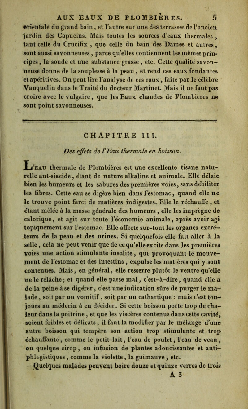 t orientale du grand bain, et Tautre sur une des terrasses de l’ancien jardin des Capucins. Mais toutes les sources d’eaux thermales , tant celle du Crucifix , que celle du bain des Dames et autres, sont aussi savonneuses, parce qu’elles contiennent les mêmes prin- cipes , la soude et une substance grasse , etc. Cette qualité savon- neuse donne de la souplesse à la peau, et rend ces eaux fondantes et apéritives. On peut lire l’analyse de ces eaux, faite par le célèbre Vauqueliu dans le Traité du docteur Martinet. Mais il ne faut pas croire avec le vulgaire, que les Eaux chaudes de Plombières ne sont point savonneuses. CHAPITRE III. Des effets de VEau thermale en boisson. Ij’eau thermale de Plombières est une excellente tisane natu- relle ant-siacide, étant de nature alkaline et animale. Elle délaie bien les humeurs et les sabures des premières voies, sans débiliter les fibres. Cette eau se digère bien dans l’estomac, quand elle ne le trouve point farci de matières indigestes. Elle le réchauffe , et étant mêlée à la masse générale des humeurs , elle les imprègne de calorique, et agit sur toute l’économie animale, après avoir agi lopiquement sur l’estomac. Elle affecte sur-tout les organes excré- teurs de la peau et des urines. Si quelquefois elle fait aller à la selle, cela ne peut venir que de ce qu’elle excite dans les premières voies une action stimulante insolite, qui provoquant le mouve- ment de l’estomac et des intestins, expulse les matières qui y sont contenues. Mais, en général, elle resserre plutôt le ventre qu’elle ne le relâche ; et quand elle passe mal, c’est-à-dire, quand elle a de la peine à se digérer, c’est une indication sûre de purger le ma- lade , soit par un vomitif, soit par un cathartique : mais c’est tou- jours au médecin à en décider. Si cette boisson porte trop de cha- leur dans la poitrine , et que les viscères contenus dans cette cavité, soient foibles et délicats , il faut la modifier par le mélange d’une autre boisson qui tempère son action trop stimulante et-trop échauffante, comme le petit-lait, l’eau de poulet, l’eau de veau, ou quelque sirop, ou infusion de plantes adoucissantes et anti- phlogistiques , comme la violette, la guimauve, etc. . Quelques malades peuvent boire douze et quinze verres de trois A 3 \