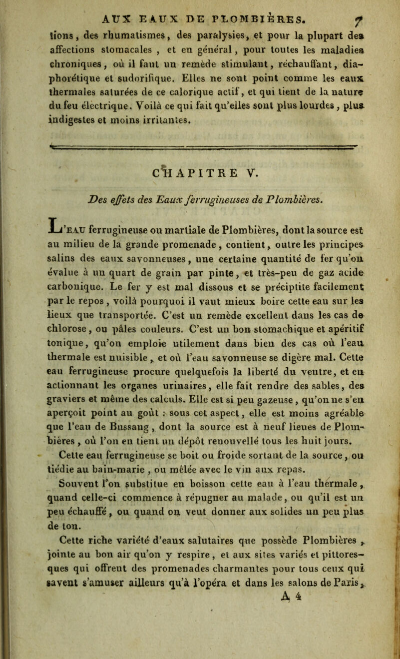 lions, des rhumatismes, des paralysies, et pour la plupart de» affections stomacales , et en general, pour toutes les maladies chroniques, où il faut un remède stimulant, réchauffant, dia- phorétique et sudorifique. Elles ne sont point comme les eaux thermales saturées de ce calorique actif, et qui tient de la nature du feu électrique. Voilà ce qui fait qu’elles sont plus lourdes, plu» indigestes et moins irritâmes. - T C*HAPITRE V. Des effets des Eaux ferrugineuses de Plombières. L’R-iU ferrugineuse ou martiale de Plombières, dont la source est au milieu de la grande promenade , contient, outre les principes salins des eaux savonneuses, une certaine quantité de fer qu’on évalue à un quart de grain par pinte, et très-peu de gaz acide carbonique. Le fer y est mal dissous et se préciplite facilement • par le repos , voilà pourquoi il vaut mieux boire cette eau sur les lieux que transportée. C’est un remède excellent dans les cas de chlorose, ou pâles couleurs. C’est un bon stomachique et apéritif tonique, qu’on emploie utilement dans bien des cas où l’eaa thermale est nuisible ,. et où l’eau savonneuse se digère mal. Cette eau ferrugineuse procure quelquefois la liberté du ventre, et en actionnant les organes urinaires, elle fait rendre dessables, des graviers et même des calculs. Elle est si peu gazeuse, qu’on ne s’en aperçoit point au goût : sous cet aspect, elle est moins agréable que l’eau de Bussang , dont la source est à neuf lieues de Plom-^ bières , où l’on en tient un dépôt renouvellé tous les huit jours. Cette eau ferrugineuse se boit ou froide sortant de la source, on tiédie au bain-marie , ou mêlée avec le vin aux repas. Souvent Ton substitue en boisson celte eau à l’eau thermale,, quand celle-ci commence à répugner au malade, ou qu’il est un _ • peu échauffé, ou quand on veut donner aux solides un peu plus de ton. Cette riche variété d’eaux salutaires que possède Plombières jointe au bon air qu’on y respire, et aux sites variés et pittores- ques qui offrent des promenades charmantes pour tous ceux qui «avent s’amuser ailleurs qu’à l’opéra et dans les salons de Paris ^ A 4